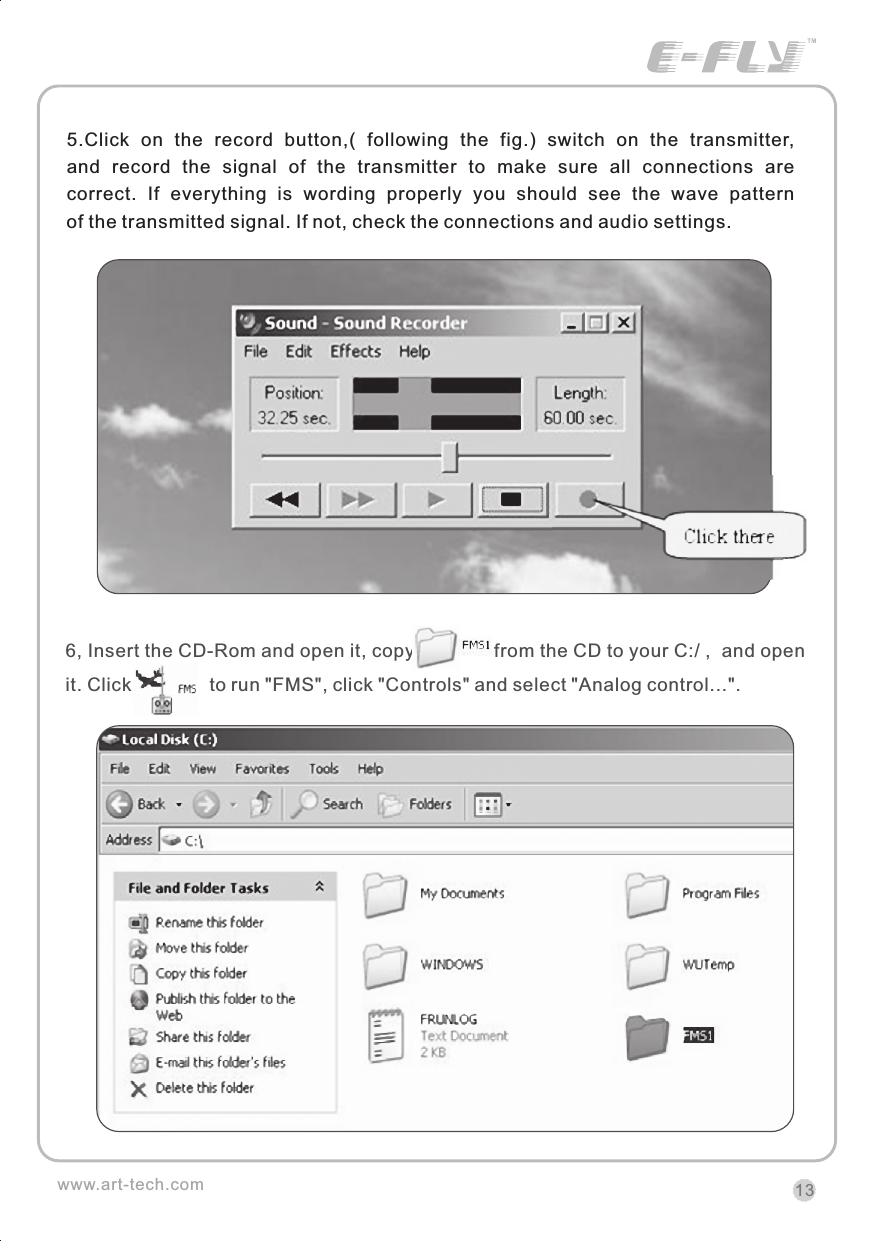 5.Click  on  the  record  button,(  following  the  fig.)  switch  on  the  transmitter, and  record  the  signal  of  the  transmitter  to  make  sure  all  connections  are correct.  If  everything  is  wording  properly  you  should  see  the  wave  pattern of the transmitted signal. If not, check the connections and audio settings.6, Insert the CD-Rom and open it, copy              from the CD to your C:/ ,  and open it. Click               to run "FMS", click "Controls" and select "Analog control...". 13www.art-tech.comCERTIFICATIONWe offer  35Mhz,  41Mhz  and  72Mhz  transmitter. The 40Mhz or 41Mhz transmitter has CE certification and the 72Mhz transmitter has FCC certification.36Mhz,  40Mhz,  35Mhz,  36Mhz, CERTIFICATION1.2.3.4.5.6. PitchUndercarriageRudderThrottleServos Black Red WhiteElevatorAileronOperating voltage: 4.5V-6.5VCurrent drain: 10mANumber of channels: 6CHSystem: FM(PPM) Single conversionSensitivity: 1VWeight: 15gSize(L x W x H): 47mm x 24mm x 12mmRange(Height): 500mRange(Distance): 400mAdjacent channel rejection: -65dBm 16kHzAvailable  35MHz  receiver  is  compatible  with  JR  transmitter,  40  Mhz receiver  is  compatible  with  JR  transmitter  72  Mhz  receiver  is  compatible Futaba transmitter.Caution: When you plug the servo cable into the receiver, the black wire of the servo cable should be nearest to the outside of the receiver box.SERVOWe offer 6gram, 9gram and 17gram servos for selection. We offer 3 servos in one package.CRYSTALThe crystal is located on the side of  the receiver.Output / battery connectorAileron servo (Ch1)    Elevator servo (Ch2)Throttle servo (Ch3)   Rudder servo (Ch4)MANUAL FOR BRUSHED ESCFeatures：   Can control the motor run deasil and anti-clockwise.   Full proportional liner.   Auto cut-off for low voltage.   Signal loss protection: while no signal received, the ESC will auto cut-off   In order not to hurt anyone due to out of control.Assembling：1.Turn the transmitter on and push the throttle into minimum.2.Plug the signal wire to the receiver and make sure all is correct.3.Connect  the  battery  and  ESC  and  pay  attention  to  the  polarity,  or  that  can cause  the  damage  to  ESC.  If  there  is  the  sound  like  &ldquo;beep&rdquo;,  that  means everything  is  ok.  If  not,  please  check  whether  is  ok,  like  the  wire  connection, battery and the position of throttle.4.After  the  Beep  sound  is over, you can  start  the  motor  by moving the throttle.5.If  the  motor  runs in the  opposite direction as what you want, you can change the connector of motor.6.The connections between motor and ESC should be well protected, or that can cause the damage to ESC7.Please use this ESC under the working currency.8.When the battery voltage is under the safety level or there is signal received, ESC will auto cut off the supply for motor.Signal connector for receiver：white：Signal wireRed: positiveBlack: negativeBattery connectorConnector for motorSpecifications：     30A     Input voltage:5V~14.4V     Output currency:30A/50A (Max)        BEC:5V/1A     Auto cut-off voltage:5V     Starting: throttle in min               (Starting point:1.0-1.5ms)     Dimension:21 x 32 x 10mm     Weight:15g
