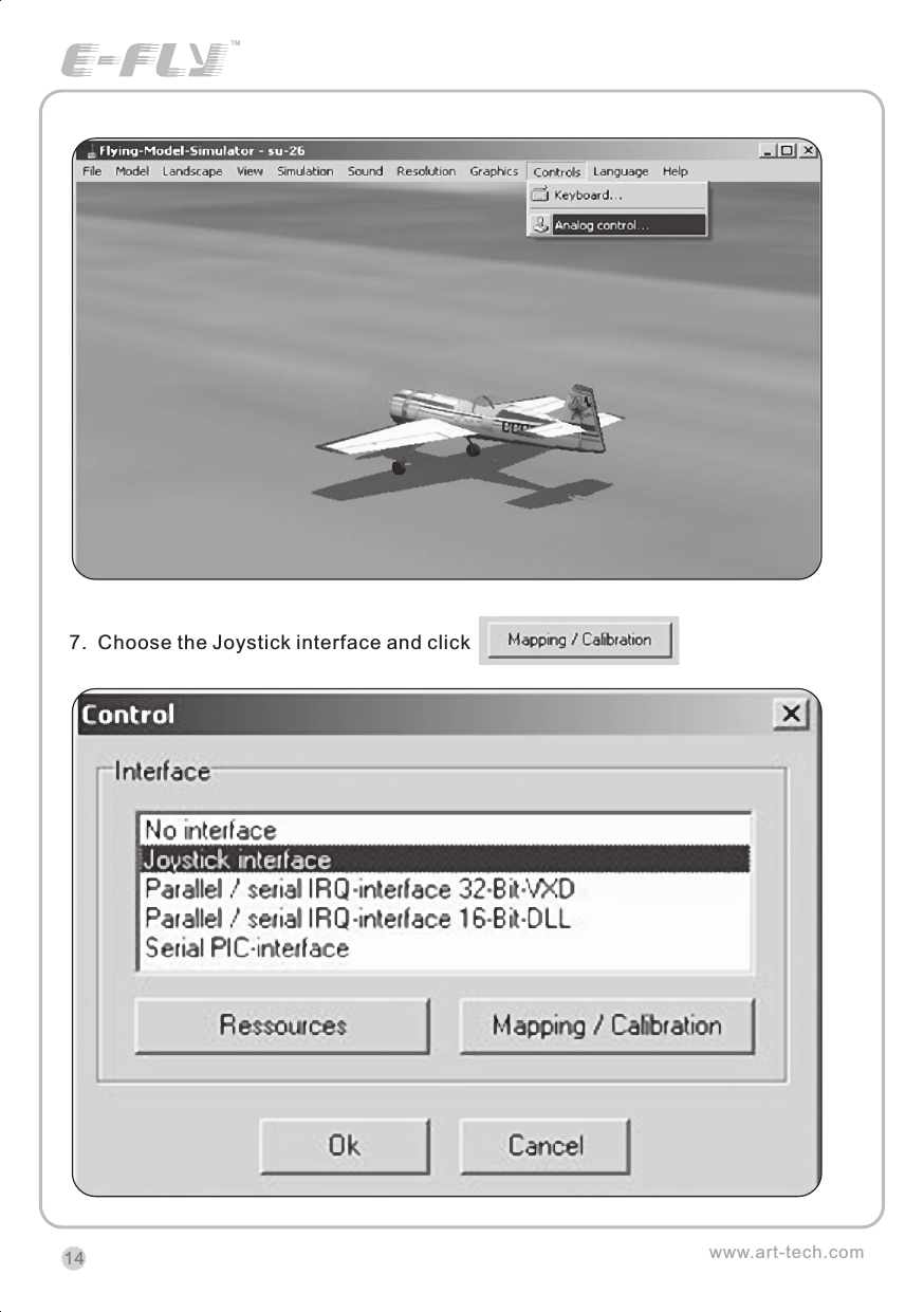 7.  Choose the Joystick interface and click                                 .www.art-tech.com14CERTIFICATIONWe offer  35Mhz,  41Mhz  and  72Mhz  transmitter. The 40Mhz or 41Mhz transmitter has CE certification and the 72Mhz transmitter has FCC certification.36Mhz,  40Mhz,  35Mhz,  36Mhz, CERTIFICATION1.2.3.4.5.6. PitchUndercarriageRudderThrottleServos Black Red WhiteElevatorAileronOperating voltage: 4.5V-6.5VCurrent drain: 10mANumber of channels: 6CHSystem: FM(PPM) Single conversionSensitivity: 1VWeight: 15gSize(L x W x H): 47mm x 24mm x 12mmRange(Height): 500mRange(Distance): 400mAdjacent channel rejection: -65dBm 16kHzAvailable  35MHz  receiver  is  compatible  with  JR  transmitter,  40  Mhz receiver  is  compatible  with  JR  transmitter  72  Mhz  receiver  is  compatible Futaba transmitter.Caution: When you plug the servo cable into the receiver, the black wire of the servo cable should be nearest to the outside of the receiver box.SERVOWe offer 6gram, 9gram and 17gram servos for selection. We offer 3 servos in one package.CRYSTALThe crystal is located on the side of  the receiver.Output / battery connectorAileron servo (Ch1)    Elevator servo (Ch2)Throttle servo (Ch3)   Rudder servo (Ch4)MANUAL FOR BRUSHED ESCFeatures：   Can control the motor run deasil and anti-clockwise.   Full proportional liner.   Auto cut-off for low voltage.   Signal loss protection: while no signal received, the ESC will auto cut-off   In order not to hurt anyone due to out of control.Assembling：1.Turn the transmitter on and push the throttle into minimum.2.Plug the signal wire to the receiver and make sure all is correct.3.Connect  the  battery  and  ESC  and  pay  attention  to  the  polarity,  or  that  can cause  the  damage  to  ESC.  If  there  is  the  sound  like  &ldquo;beep&rdquo;,  that  means everything  is  ok.  If  not,  please  check  whether  is  ok,  like  the  wire  connection, battery and the position of throttle.4.After  the  Beep  sound  is over, you can  start  the  motor  by moving the throttle.5.If  the  motor  runs in the  opposite direction as what you want, you can change the connector of motor.6.The connections between motor and ESC should be well protected, or that can cause the damage to ESC7.Please use this ESC under the working currency.8.When the battery voltage is under the safety level or there is signal received, ESC will auto cut off the supply for motor.Signal connector for receiver：white：Signal wireRed: positiveBlack: negativeBattery connectorConnector for motorSpecifications：     30A     Input voltage:5V~14.4V     Output currency:30A/50A (Max)        BEC:5V/1A     Auto cut-off voltage:5V     Starting: throttle in min               (Starting point:1.0-1.5ms)     Dimension:21 x 32 x 10mm     Weight:15g