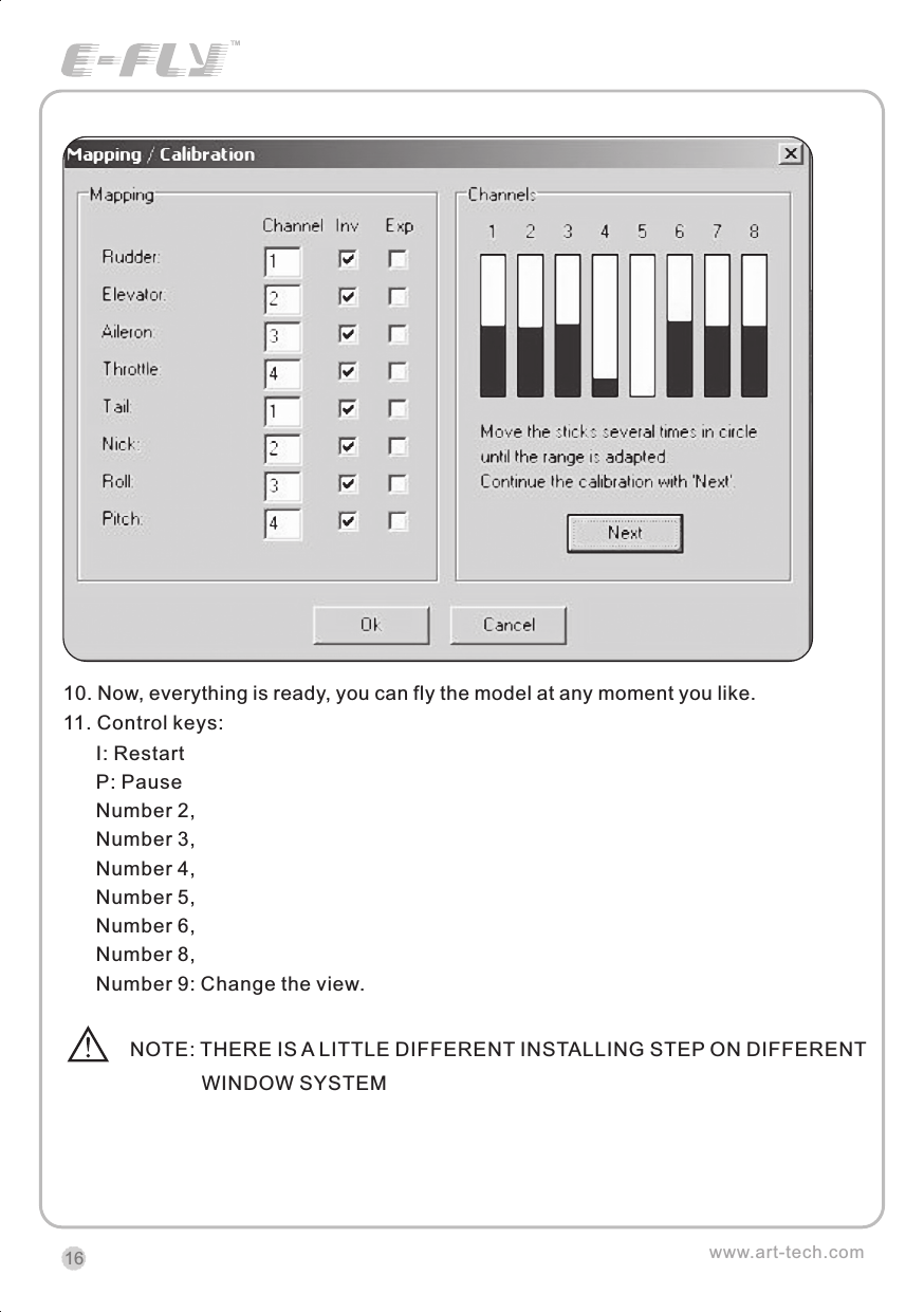 10. Now, everything is ready, you can fly the model at any moment you like.11. Control keys:              I: Restart  P: Pause  Number 2,Number 3,Number 4,Number 5,Number 6,Number 8,Number 9: Change the view.NOTE: THERE IS A LITTLE DIFFERENT INSTALLING STEP ON DIFFERENT              WINDOW SYSTEMwww.art-tech.com16CERTIFICATIONWe offer  35Mhz,  41Mhz  and  72Mhz  transmitter. The 40Mhz or 41Mhz transmitter has CE certification and the 72Mhz transmitter has FCC certification.36Mhz,  40Mhz,  35Mhz,  36Mhz, CERTIFICATION1.2.3.4.5.6. PitchUndercarriageRudderThrottleServos Black Red WhiteElevatorAileronOperating voltage: 4.5V-6.5VCurrent drain: 10mANumber of channels: 6CHSystem: FM(PPM) Single conversionSensitivity: 1VWeight: 15gSize(L x W x H): 47mm x 24mm x 12mmRange(Height): 500mRange(Distance): 400mAdjacent channel rejection: -65dBm 16kHzAvailable  35MHz  receiver  is  compatible  with  JR  transmitter,  40  Mhz receiver  is  compatible  with  JR  transmitter  72  Mhz  receiver  is  compatible Futaba transmitter.Caution: When you plug the servo cable into the receiver, the black wire of the servo cable should be nearest to the outside of the receiver box.SERVOWe offer 6gram, 9gram and 17gram servos for selection. We offer 3 servos in one package.CRYSTALThe crystal is located on the side of  the receiver.Output / battery connectorAileron servo (Ch1)    Elevator servo (Ch2)Throttle servo (Ch3)   Rudder servo (Ch4)MANUAL FOR BRUSHED ESCFeatures：   Can control the motor run deasil and anti-clockwise.   Full proportional liner.   Auto cut-off for low voltage.   Signal loss protection: while no signal received, the ESC will auto cut-off   In order not to hurt anyone due to out of control.Assembling：1.Turn the transmitter on and push the throttle into minimum.2.Plug the signal wire to the receiver and make sure all is correct.3.Connect  the  battery  and  ESC  and  pay  attention  to  the  polarity,  or  that  can cause  the  damage  to  ESC.  If  there  is  the  sound  like  &ldquo;beep&rdquo;,  that  means everything  is  ok.  If  not,  please  check  whether  is  ok,  like  the  wire  connection, battery and the position of throttle.4.After  the  Beep  sound  is over, you can  start  the  motor  by moving the throttle.5.If  the  motor  runs in the  opposite direction as what you want, you can change the connector of motor.6.The connections between motor and ESC should be well protected, or that can cause the damage to ESC7.Please use this ESC under the working currency.8.When the battery voltage is under the safety level or there is signal received, ESC will auto cut off the supply for motor.Signal connector for receiver：white：Signal wireRed: positiveBlack: negativeBattery connectorConnector for motorSpecifications：     30A     Input voltage:5V~14.4V     Output currency:30A/50A (Max)        BEC:5V/1A     Auto cut-off voltage:5V     Starting: throttle in min               (Starting point:1.0-1.5ms)     Dimension:21 x 32 x 10mm     Weight:15g