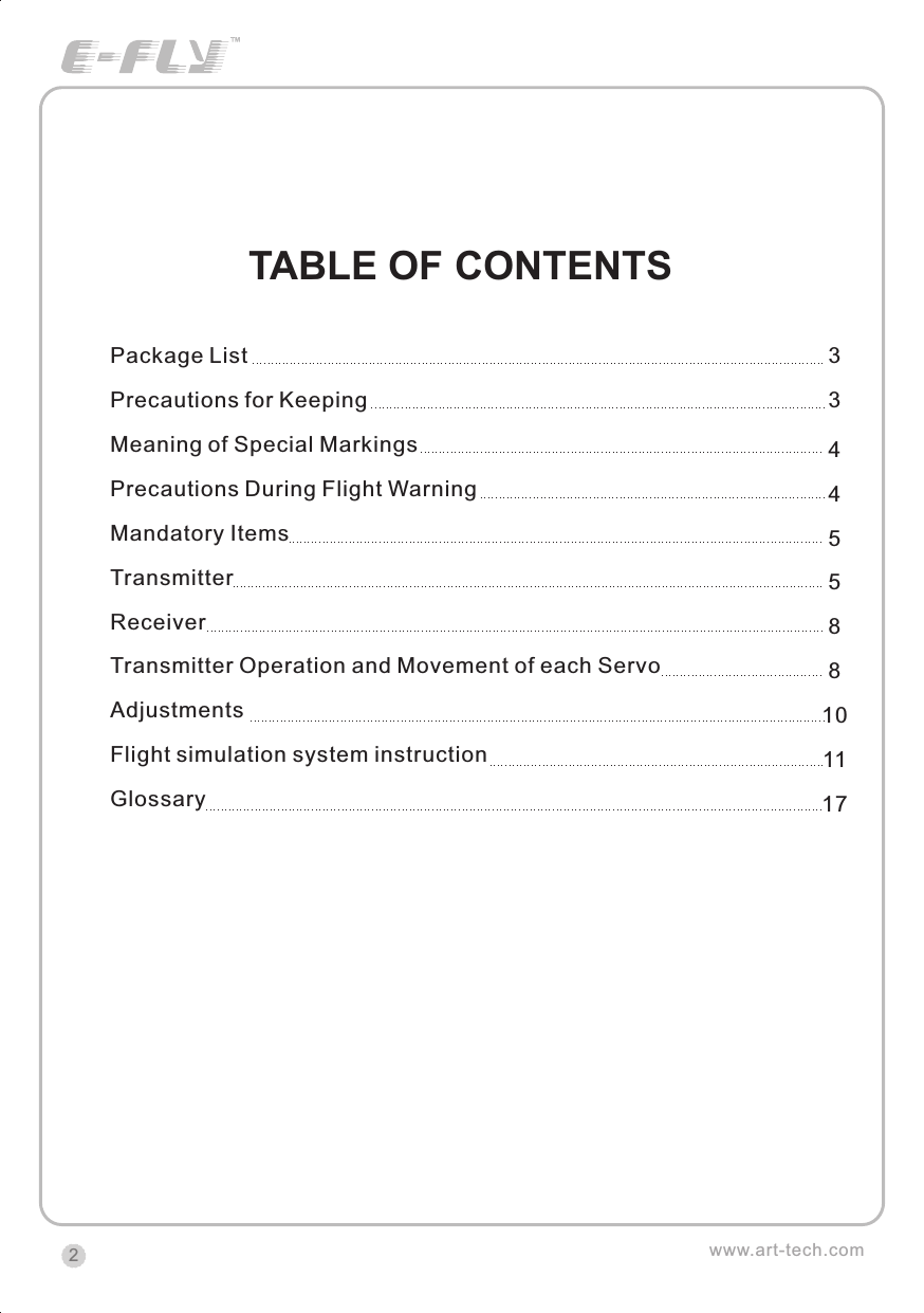 www.art-tech.comTABLE OF CONTENTSPackage ListPrecautions for KeepingMeaning of Special MarkingsPrecautions During Flight WarningMandatory ItemsTransmitterReceiverTransmitter Operation and Movement of each ServoAdjustmentsGlossaryFlight simulation system instruction334455881011172CERTIFICATIONWe offer  35Mhz,  41Mhz  and  72Mhz  transmitter. The 40Mhz or 41Mhz transmitter has CE certification and the 72Mhz transmitter has FCC certification.36Mhz,  40Mhz,  35Mhz,  36Mhz, CERTIFICATION1.2.3.4.5.6. PitchUndercarriageRudderThrottleServos Black Red WhiteElevatorAileronOperating voltage: 4.5V-6.5VCurrent drain: 10mANumber of channels: 6CHSystem: FM(PPM) Single conversionSensitivity: 1VWeight: 15gSize(L x W x H): 47mm x 24mm x 12mmRange(Height): 500mRange(Distance): 400mAdjacent channel rejection: -65dBm 16kHzAvailable  35MHz  receiver  is  compatible  with  JR  transmitter,  40  Mhz receiver  is  compatible  with  JR  transmitter  72  Mhz  receiver  is  compatible Futaba transmitter.Caution: When you plug the servo cable into the receiver, the black wire of the servo cable should be nearest to the outside of the receiver box.SERVOWe offer 6gram, 9gram and 17gram servos for selection. We offer 3 servos in one package.CRYSTALThe crystal is located on the side of  the receiver.Output / battery connectorAileron servo (Ch1)    Elevator servo (Ch2)Throttle servo (Ch3)   Rudder servo (Ch4)MANUAL FOR BRUSHED ESCFeatures：   Can control the motor run deasil and anti-clockwise.   Full proportional liner.   Auto cut-off for low voltage.   Signal loss protection: while no signal received, the ESC will auto cut-off   In order not to hurt anyone due to out of control.Assembling：1.Turn the transmitter on and push the throttle into minimum.2.Plug the signal wire to the receiver and make sure all is correct.3.Connect  the  battery  and  ESC  and  pay  attention  to  the  polarity,  or  that  can cause  the  damage  to  ESC.  If  there  is  the  sound  like  &ldquo;beep&rdquo;,  that  means everything  is  ok.  If  not,  please  check  whether  is  ok,  like  the  wire  connection, battery and the position of throttle.4.After  the  Beep  sound  is over, you can  start  the  motor  by moving the throttle.5.If  the  motor  runs in the  opposite direction as what you want, you can change the connector of motor.6.The connections between motor and ESC should be well protected, or that can cause the damage to ESC7.Please use this ESC under the working currency.8.When the battery voltage is under the safety level or there is signal received, ESC will auto cut off the supply for motor.Signal connector for receiver：white：Signal wireRed: positiveBlack: negativeBattery connectorConnector for motorSpecifications：     30A     Input voltage:5V~14.4V     Output currency:30A/50A (Max)        BEC:5V/1A     Auto cut-off voltage:5V     Starting: throttle in min               (Starting point:1.0-1.5ms)     Dimension:21 x 32 x 10mm     Weight:15g