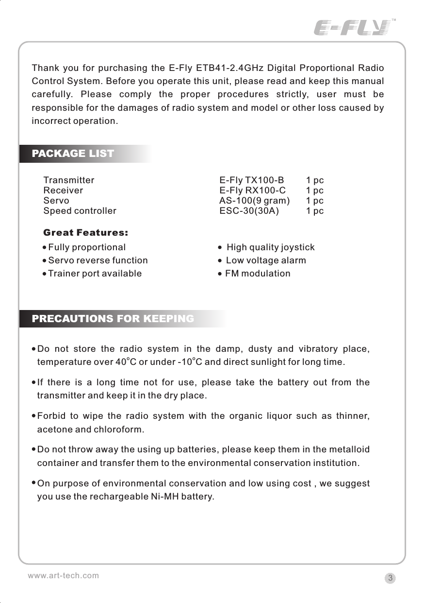 Thank  you  for  purchasing  the  E-Fly  ETB41-2.4GHz  Digital  Proportional  Radio Control System. Before you operate this unit, please read and keep this manual carefully.  Please  comply  the  proper  procedures  strictly,  user  must  be responsible for the damages of radio system and model or other loss caused by incorrect operation.3www.art-tech.comTransmitter                                                  E-Fly TX100-B        1 pcReceiver                                                      E-Fly RX100-C        1 pcServo                                                            AS-100(9 gram)      1 pcSpeed controller                                         ESC-30(30A)           1 pc PRECAUTIONS FOR KEEPINGPACKAGE LISTGreat Features:  Fully proportional                                        High quality joystick  Servo reverse function                               Low voltage alarm  Trainer port available                                 FM modulation Do  not  store  the  radio  system  in  the  damp,  dusty  and  vibratory  place, otemperature over 40 C or under -10 C and direct sunlight for long time.If  there  is  a  long  time  not  for  use,  please  take  the  battery  out  from  the transmitter and keep it in the dry place.Forbid  to  wipe  the  radio  system  with  the  organic  liquor  such  as  thinner, acetone and chloroform.Do not throw away the using up batteries, please keep them in the metalloid container and transfer them to the environmental conservation institution.On purpose of environmental conservation and low using cost , we suggest you use the rechargeable Ni-MH battery.oCERTIFICATIONWe offer  35Mhz,  41Mhz  and  72Mhz  transmitter. The 40Mhz or 41Mhz transmitter has CE certification and the 72Mhz transmitter has FCC certification.36Mhz,  40Mhz,  35Mhz,  36Mhz, CERTIFICATION1.2.3.4.5.6. PitchUndercarriageRudderThrottleServos Black Red WhiteElevatorAileronOperating voltage: 4.5V-6.5VCurrent drain: 10mANumber of channels: 6CHSystem: FM(PPM) Single conversionSensitivity: 1VWeight: 15gSize(L x W x H): 47mm x 24mm x 12mmRange(Height): 500mRange(Distance): 400mAdjacent channel rejection: -65dBm 16kHzAvailable  35MHz  receiver  is  compatible  with  JR  transmitter,  40  Mhz receiver  is  compatible  with  JR  transmitter  72  Mhz  receiver  is  compatible Futaba transmitter.Caution: When you plug the servo cable into the receiver, the black wire of the servo cable should be nearest to the outside of the receiver box.SERVOWe offer 6gram, 9gram and 17gram servos for selection. We offer 3 servos in one package.CRYSTALThe crystal is located on the side of  the receiver.Output / battery connectorAileron servo (Ch1)    Elevator servo (Ch2)Throttle servo (Ch3)   Rudder servo (Ch4)MANUAL FOR BRUSHED ESCFeatures：   Can control the motor run deasil and anti-clockwise.   Full proportional liner.   Auto cut-off for low voltage.   Signal loss protection: while no signal received, the ESC will auto cut-off   In order not to hurt anyone due to out of control.Assembling：1.Turn the transmitter on and push the throttle into minimum.2.Plug the signal wire to the receiver and make sure all is correct.3.Connect  the  battery  and  ESC  and  pay  attention  to  the  polarity,  or  that  can cause  the  damage  to  ESC.  If  there  is  the  sound  like  &ldquo;beep&rdquo;,  that  means everything  is  ok.  If  not,  please  check  whether  is  ok,  like  the  wire  connection, battery and the position of throttle.4.After  the  Beep  sound  is over, you can  start  the  motor  by moving the throttle.5.If  the  motor  runs in the  opposite direction as what you want, you can change the connector of motor.6.The connections between motor and ESC should be well protected, or that can cause the damage to ESC7.Please use this ESC under the working currency.8.When the battery voltage is under the safety level or there is signal received, ESC will auto cut off the supply for motor.Signal connector for receiver：white：Signal wireRed: positiveBlack: negativeBattery connectorConnector for motorSpecifications：     30A     Input voltage:5V~14.4V     Output currency:30A/50A (Max)        BEC:5V/1A     Auto cut-off voltage:5V     Starting: throttle in min               (Starting point:1.0-1.5ms)     Dimension:21 x 32 x 10mm     Weight:15g