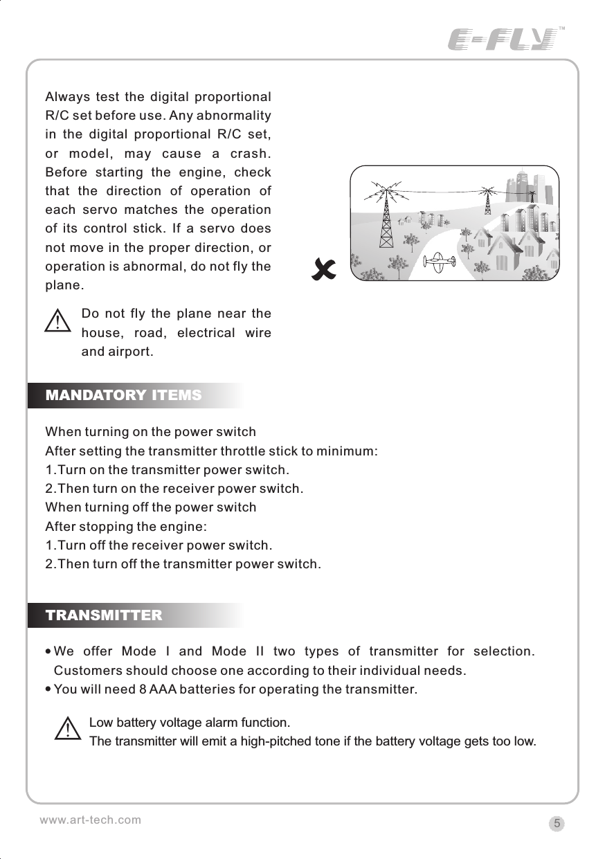 5When turning on the power switchAfter setting the transmitter throttle stick to minimum:1.Turn on the transmitter power switch.2.Then turn on the receiver power switch.When turning off the power switchAfter stopping the engine:1.Turn off the receiver power switch.2.Then turn off the transmitter power switch.MANDATORY ITEMSTRANSMITTERwww.art-tech.comAlways  test  the  digital  proportional R/C set before use. Any abnormality in  the  digital  proportional  R/C  set, or  model,  may  cause  a  crash. Before  starting  the  engine,  check that  the  direction  of  operation  of each  servo  matches  the  operation of  its  control  stick.  If  a  servo  does not move in the proper direction, or operation is abnormal, do not fly the plane.Do  not  fly  the  plane  near  thehouse,  road,  electrical  wireand airport.We  offer  Mode  I  and  Mode  II  two  types  of  transmitter  for  selection. Customers should choose one according to their individual needs. You will need 8 AAA batteries for operating the transmitter. Low battery voltage alarm function. The transmitter will emit a high-pitched tone if the battery voltage gets too low. CERTIFICATIONWe offer  35Mhz,  41Mhz  and  72Mhz  transmitter. The 40Mhz or 41Mhz transmitter has CE certification and the 72Mhz transmitter has FCC certification.36Mhz,  40Mhz,  35Mhz,  36Mhz, CERTIFICATION1.2.3.4.5.6. PitchUndercarriageRudderThrottleServos Black Red WhiteElevatorAileronOperating voltage: 4.5V-6.5VCurrent drain: 10mANumber of channels: 6CHSystem: FM(PPM) Single conversionSensitivity: 1VWeight: 15gSize(L x W x H): 47mm x 24mm x 12mmRange(Height): 500mRange(Distance): 400mAdjacent channel rejection: -65dBm 16kHzAvailable  35MHz  receiver  is  compatible  with  JR  transmitter,  40  Mhz receiver  is  compatible  with  JR  transmitter  72  Mhz  receiver  is  compatible Futaba transmitter.Caution: When you plug the servo cable into the receiver, the black wire of the servo cable should be nearest to the outside of the receiver box.SERVOWe offer 6gram, 9gram and 17gram servos for selection. We offer 3 servos in one package.CRYSTALThe crystal is located on the side of  the receiver.Output / battery connectorAileron servo (Ch1)    Elevator servo (Ch2)Throttle servo (Ch3)   Rudder servo (Ch4)MANUAL FOR BRUSHED ESCFeatures：   Can control the motor run deasil and anti-clockwise.   Full proportional liner.   Auto cut-off for low voltage.   Signal loss protection: while no signal received, the ESC will auto cut-off   In order not to hurt anyone due to out of control.Assembling：1.Turn the transmitter on and push the throttle into minimum.2.Plug the signal wire to the receiver and make sure all is correct.3.Connect  the  battery  and  ESC  and  pay  attention  to  the  polarity,  or  that  can cause  the  damage  to  ESC.  If  there  is  the  sound  like  &ldquo;beep&rdquo;,  that  means everything  is  ok.  If  not,  please  check  whether  is  ok,  like  the  wire  connection, battery and the position of throttle.4.After  the  Beep  sound  is over, you can  start  the  motor  by moving the throttle.5.If  the  motor  runs in the  opposite direction as what you want, you can change the connector of motor.6.The connections between motor and ESC should be well protected, or that can cause the damage to ESC7.Please use this ESC under the working currency.8.When the battery voltage is under the safety level or there is signal received, ESC will auto cut off the supply for motor.Signal connector for receiver：white：Signal wireRed: positiveBlack: negativeBattery connectorConnector for motorSpecifications：     30A     Input voltage:5V~14.4V     Output currency:30A/50A (Max)        BEC:5V/1A     Auto cut-off voltage:5V     Starting: throttle in min               (Starting point:1.0-1.5ms)     Dimension:21 x 32 x 10mm     Weight:15g