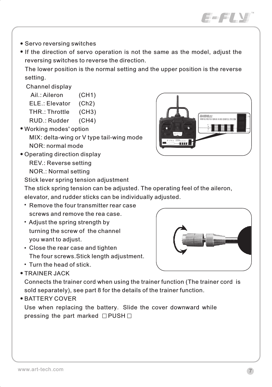 7www.art-tech.com Channel display    Ail.: Aileron          (CH1)   ELE.: Elevator      (Ch2)   THR.: Throttle      (CH3)   RUD.: Rudder      (CH4)Working modes' option   MIX: delta-wing or V type tail-wing mode   NOR: normal modeOperating direction display   REV.: Reverse setting   NOR.: Normal settingStick lever spring tension adjustmentThe stick spring tension can be adjusted. The operating feel of the aileron, elevator, and rudder sticks can be individually adjusted.   Remove the four transmitter rear case   screws and remove the rea case.   Adjust the spring strength by   turning the screw of  the channel   you want to adjust.   Close the rear case and tighten    The four screws.Stick length adjustment.   Turn the head of stick.TRAINER JACKConnects the trainer cord when using the trainer function (The trainer cord  is sold separately), see part 8 for the details of the trainer function.BATTERY COVERUse when replacing the battery. Slide the cover downward while pressing the part marked      PUSHServo reversing switchesIf  the  direction  of  servo  operation  is  not  the  same  as  the  model,  adjust  the reversing switches to reverse the direction.The lower position is the normal setting and the upper position is the reverse setting.CERTIFICATIONWe offer  35Mhz,  41Mhz  and  72Mhz  transmitter. The 40Mhz or 41Mhz transmitter has CE certification and the 72Mhz transmitter has FCC certification.36Mhz,  40Mhz,  35Mhz,  36Mhz, CERTIFICATION1.2.3.4.5.6. PitchUndercarriageRudderThrottleServos Black Red WhiteElevatorAileronOperating voltage: 4.5V-6.5VCurrent drain: 10mANumber of channels: 6CHSystem: FM(PPM) Single conversionSensitivity: 1VWeight: 15gSize(L x W x H): 47mm x 24mm x 12mmRange(Height): 500mRange(Distance): 400mAdjacent channel rejection: -65dBm 16kHzAvailable  35MHz  receiver  is  compatible  with  JR  transmitter,  40  Mhz receiver  is  compatible  with  JR  transmitter  72  Mhz  receiver  is  compatible Futaba transmitter.Caution: When you plug the servo cable into the receiver, the black wire of the servo cable should be nearest to the outside of the receiver box.SERVOWe offer 6gram, 9gram and 17gram servos for selection. We offer 3 servos in one package.CRYSTALThe crystal is located on the side of  the receiver.Output / battery connectorAileron servo (Ch1)    Elevator servo (Ch2)Throttle servo (Ch3)   Rudder servo (Ch4)MANUAL FOR BRUSHED ESCFeatures：   Can control the motor run deasil and anti-clockwise.   Full proportional liner.   Auto cut-off for low voltage.   Signal loss protection: while no signal received, the ESC will auto cut-off   In order not to hurt anyone due to out of control.Assembling：1.Turn the transmitter on and push the throttle into minimum.2.Plug the signal wire to the receiver and make sure all is correct.3.Connect  the  battery  and  ESC  and  pay  attention  to  the  polarity,  or  that  can cause  the  damage  to  ESC.  If  there  is  the  sound  like  &ldquo;beep&rdquo;,  that  means everything  is  ok.  If  not,  please  check  whether  is  ok,  like  the  wire  connection, battery and the position of throttle.4.After  the  Beep  sound  is over, you can  start  the  motor  by moving the throttle.5.If  the  motor  runs in the  opposite direction as what you want, you can change the connector of motor.6.The connections between motor and ESC should be well protected, or that can cause the damage to ESC7.Please use this ESC under the working currency.8.When the battery voltage is under the safety level or there is signal received, ESC will auto cut off the supply for motor.Signal connector for receiver：white：Signal wireRed: positiveBlack: negativeBattery connectorConnector for motorSpecifications：     30A     Input voltage:5V~14.4V     Output currency:30A/50A (Max)        BEC:5V/1A     Auto cut-off voltage:5V     Starting: throttle in min               (Starting point:1.0-1.5ms)     Dimension:21 x 32 x 10mm     Weight:15g