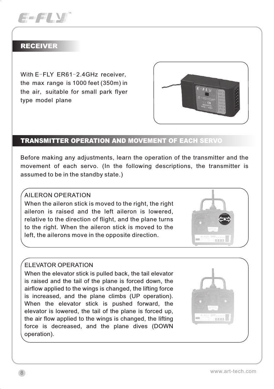 RECEIVERwww.art-tech.com8With E-FLY ER61-2.4GHz receiver, the max range is 1000 feet (350m) in the air, suitable for small park flyer type model planeTRANSMITTER OPERATION AND MOVEMENT OF EACH SERVOBefore making  any  adjustments,  learn  the  operation  of  the transmitter  and  the movement  of  each  servo.  (In  the  following  descriptions,  the  transmitter  is assumed to be in the standby state.)AILERON OPERATIONWhen the aileron stick is moved to the right, the right aileron  is  raised  and  the  left  aileron  is  lowered, relative to the direction of flight, and the plane turns to  the  right.  When  the  aileron  stick  is  moved  to  the left, the ailerons move in the opposite direction. ELEVATOR OPERATIONWhen the elevator stick is pulled back, the tail elevator is raised  and  the  tail  of the  plane  is  forced  down,  the airflow applied to the wings is changed, the lifting force is  increased,  and  the  plane  climbs  (UP  operation). When  the  elevator  stick  is  pushed  forward,  the elevator  is  lowered,  the  tail  of  the  plane  is  forced  up, the air flow applied to the wings is changed, the lifting force  is  decreased,  and  the  plane  dives  (DOWN operation).CERTIFICATIONWe offer  35Mhz,  41Mhz  and  72Mhz  transmitter. The 40Mhz or 41Mhz transmitter has CE certification and the 72Mhz transmitter has FCC certification.36Mhz,  40Mhz,  35Mhz,  36Mhz, CERTIFICATION1.2.3.4.5.6. PitchUndercarriageRudderThrottleServos Black Red WhiteElevatorAileronOperating voltage: 4.5V-6.5VCurrent drain: 10mANumber of channels: 6CHSystem: FM(PPM) Single conversionSensitivity: 1VWeight: 15gSize(L x W x H): 47mm x 24mm x 12mmRange(Height): 500mRange(Distance): 400mAdjacent channel rejection: -65dBm 16kHzAvailable  35MHz  receiver  is  compatible  with  JR  transmitter,  40  Mhz receiver  is  compatible  with  JR  transmitter  72  Mhz  receiver  is  compatible Futaba transmitter.Caution: When you plug the servo cable into the receiver, the black wire of the servo cable should be nearest to the outside of the receiver box.SERVOWe offer 6gram, 9gram and 17gram servos for selection. We offer 3 servos in one package.CRYSTALThe crystal is located on the side of  the receiver.Output / battery connectorAileron servo (Ch1)    Elevator servo (Ch2)Throttle servo (Ch3)   Rudder servo (Ch4)MANUAL FOR BRUSHED ESCFeatures：   Can control the motor run deasil and anti-clockwise.   Full proportional liner.   Auto cut-off for low voltage.   Signal loss protection: while no signal received, the ESC will auto cut-off   In order not to hurt anyone due to out of control.Assembling：1.Turn the transmitter on and push the throttle into minimum.2.Plug the signal wire to the receiver and make sure all is correct.3.Connect  the  battery  and  ESC  and  pay  attention  to  the  polarity,  or  that  can cause  the  damage  to  ESC.  If  there  is  the  sound  like  &ldquo;beep&rdquo;,  that  means everything  is  ok.  If  not,  please  check  whether  is  ok,  like  the  wire  connection, battery and the position of throttle.4.After  the  Beep  sound  is over, you can  start  the  motor  by moving the throttle.5.If  the  motor  runs in the  opposite direction as what you want, you can change the connector of motor.6.The connections between motor and ESC should be well protected, or that can cause the damage to ESC7.Please use this ESC under the working currency.8.When the battery voltage is under the safety level or there is signal received, ESC will auto cut off the supply for motor.Signal connector for receiver：white：Signal wireRed: positiveBlack: negativeBattery connectorConnector for motorSpecifications：     30A     Input voltage:5V~14.4V     Output currency:30A/50A (Max)        BEC:5V/1A     Auto cut-off voltage:5V     Starting: throttle in min               (Starting point:1.0-1.5ms)     Dimension:21 x 32 x 10mm     Weight:15g