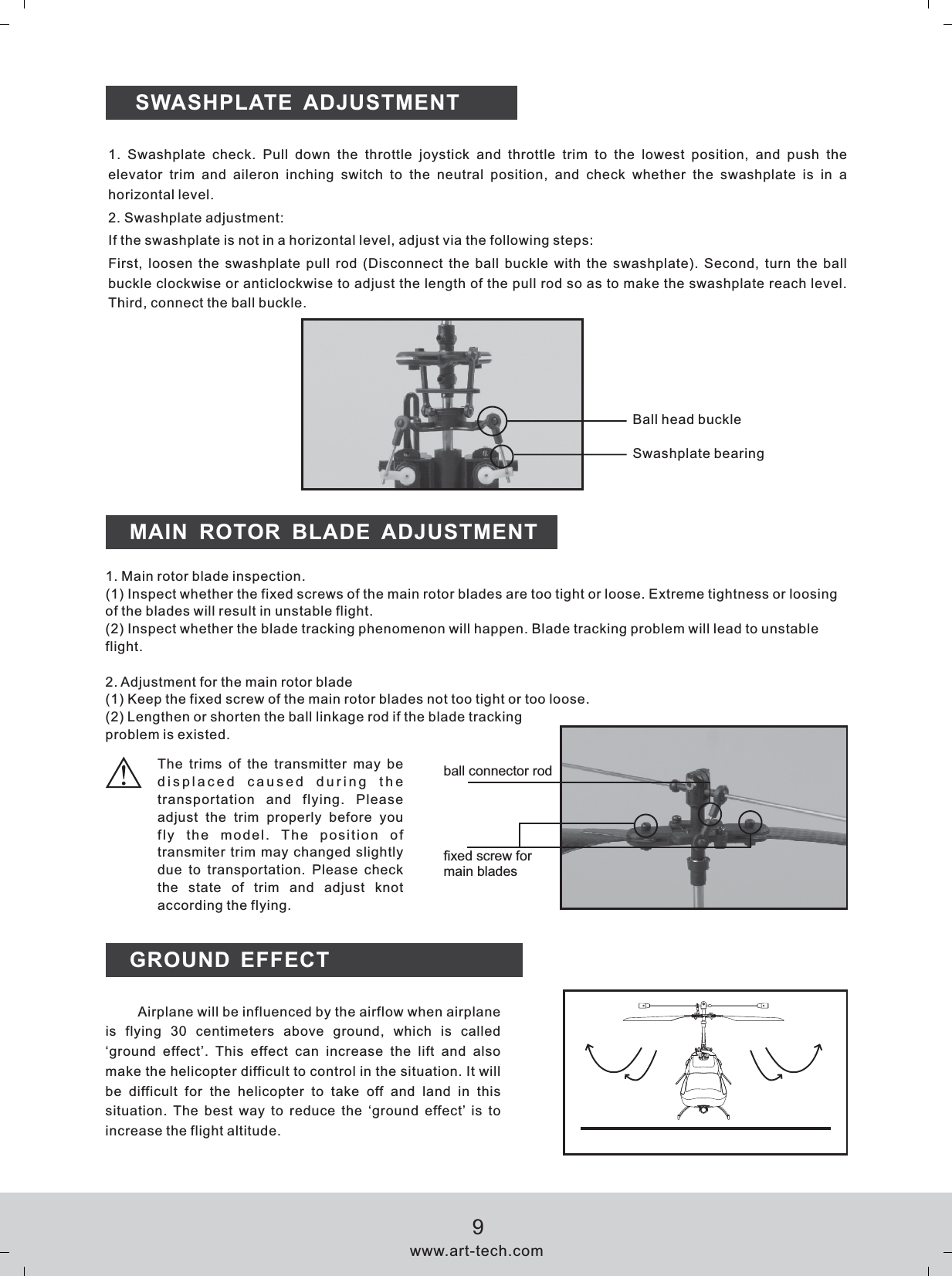 MAIN  ROTOR  BLADE  ADJUSTMENT1. Main rotor blade inspection.(1) Inspect whether the fixed screws of the main rotor blades are too tight or loose. Extreme tightness or loosing of the blades will result in unstable flight.(2) Inspect whether the blade tracking phenomenon will happen. Blade tracking problem will lead to unstable flight.2. Adjustment for the main rotor blade(1) Keep the fixed screw of the main rotor blades not too tight or too loose.(2) Lengthen or shorten the ball linkage rod if the blade tracking problem is existed.GROUND EFFECT displaced  caused  during  the transportation  and  flying.  Please adjust  the  trim  properly  before  you fly  the  model.  The  position  of transmiter trim may changed slightly due  to  transportation.  Please  check the  state  of  trim  and  adjust  knot according the flying.The  trims  of  the  transmitter  may  be Airplane will be influenced by the airflow when airplane is  flying  30  centimeters  above  ground,  which  is  called &lsquo;ground  effect&rsquo;.  This  effect  can  increase  the  lift  and  also make the helicopter difficult to control in the situation. It will be  difficult  for  the  helicopter  to  take  off  and  land  in  this situation. The  best  way  to  reduce  the  &lsquo;ground effect&rsquo; is  to increase the flight altitude.SWASHPLATE  ADJUSTMENT1.  Swashplate  check.  Pull  down  the  throttle  joystick  and  throttle  trim  to  the  lowest  position,  and  push  the elevator  trim  and  aileron  inching  switch  to  the  neutral  position,  and  check  whether  the  swashplate  is  in  a horizontal level.2. Swashplate adjustment:If the swashplate is not in a horizontal level, adjust via the following steps:First, loosen the swashplate pull rod (Disconnect the ball buckle with the swashplate).  Second, turn the ball buckle clockwise or anticlockwise to adjust the length of the pull rod so as to make the swashplate reach level. Third, connect the ball buckle.Ball head buckleSwashplate bearingball connector rodfixed screw for main bladeswww.art-tech.com9