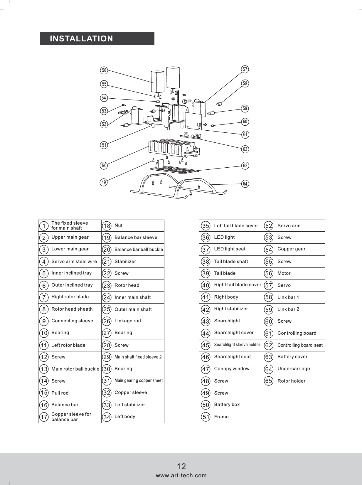 INSTALLATION18192021221234552535455565758596061626364353637383940414243444546484950474950515253545556 575859606162636467910111213141516172324252627282930313233348The fixed sleeve for main shaft Servo armScrewCopper gearMotorServoLink bar 1Controlling boardControlling board seatBattery coverUndercarriage51NutBalance bar sleeveBalance bar ball buckleStabilizerRotor headInner main shaft Outer main shaftLinkage rodBearingMain shaft fixed sleeve 2Main gearing copper sheetCopper sleeveLeft stabilizerLeft bodyLeft tail blade coverLED lightLED light seatTail blade shaftTail bladeRight tail blade coverRight bodyRight stabilizerSearchlightSearchlight coverSearchlight sleeve holderSearchlight seatCanopy windowScrewBattery boxFrame65 Rotor holderUpper main gearLower main gearServo arm steel wireInner inclined trayOuter inclined trayRight rotor bladeRotor head sheathConnecting sleeveBearingLeft rotor bladeScrewMain rotor ball buckleScrewPull rodBalance barCopper sleeve for balance barScrewScrewBearingScrewScrewLink bar 2Screwwww.art-tech.com12