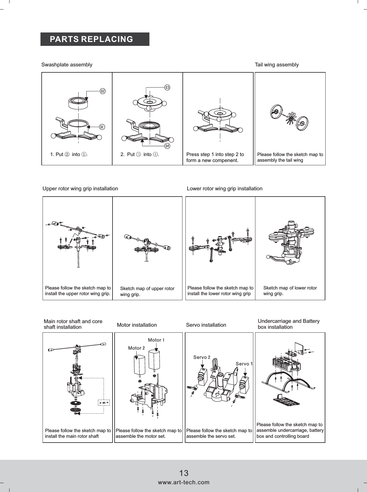 PARTS REPLACING1. Put ② into ①.Sketch map of upper rotor wing grip.Sketch map of lower rotor wing grip.Upper rotor wing grip installation Lower rotor wing grip installationMain rotor shaft and core shaft installation Motor installation Servo installation Undercarriage and Battery box installationSwashplate assembly Tail wing assemblyServo 22. ③ ④Put   into  .Press step 1 into step 2 to form a new compenent. Please follow the sketch map to assembly the tail wingPlease follow the sketch map to install the upper rotor wing grip.Please follow the sketch map to install the lower rotor wing gripPlease follow the sketch map to install the main rotor shaftPlease follow the sketch map to assemble the motor set.Please follow the sketch map to assemble the servo set.Please follow the sketch map to assemble undercarriage, battery box and controlling boardwww.art-tech.com13Servo 1Motor 2Motor 1