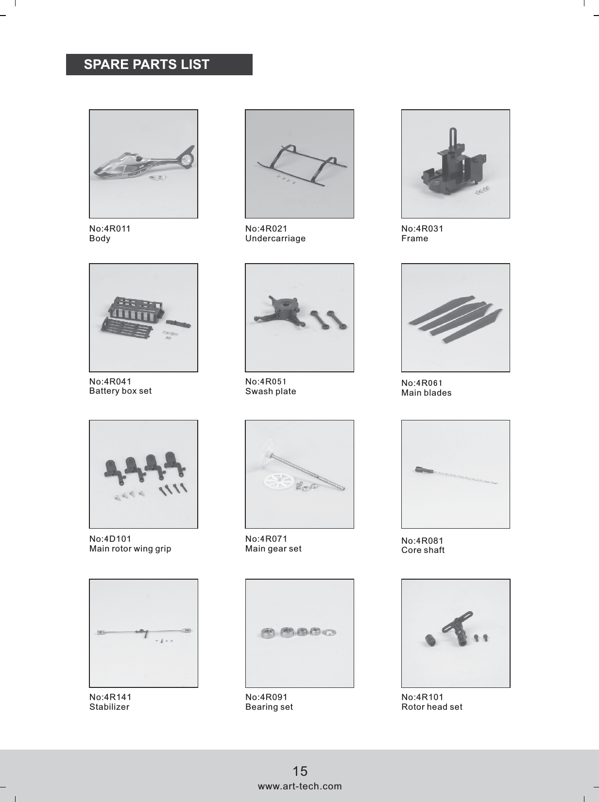 SPARE PARTS LISTNo:4R011BodyNo:4R021UndercarriageNo:4R031FrameNo:4R041Battery box setNo:4R051Swash plate  No:4R061Main bladesNo:4D101Main rotor wing gripNo:4R071Main gear set  No:4R081Core shaftNo:4R141StabilizerNo:4R091Bearing set No:4R101Rotor head setwww.art-tech.com15