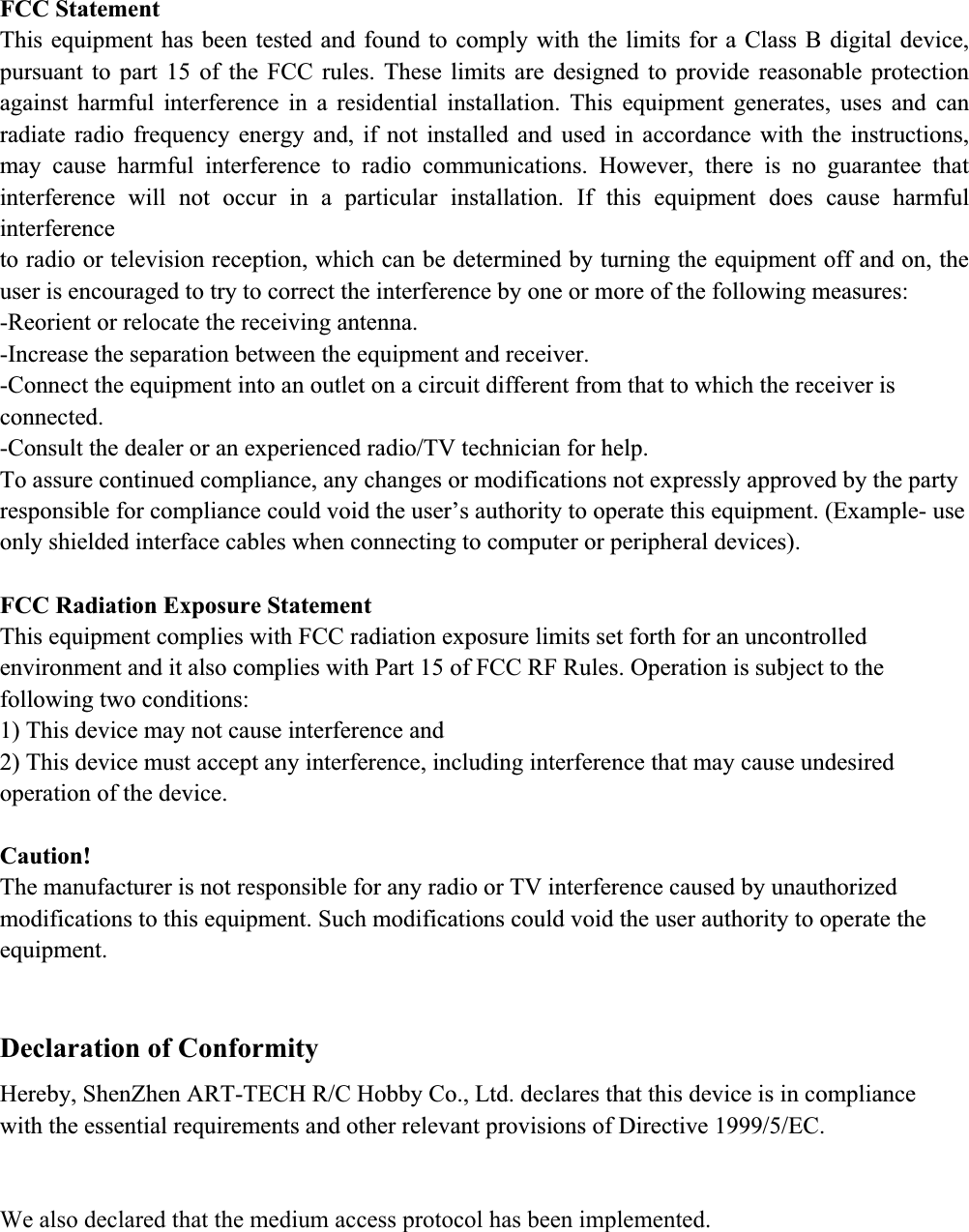 FCC Statement This equipment has been tested and found to comply with the limits for a Class B digital device, pursuant to part 15 of the FCC rules. These limits are designed to provide reasonable protection against harmful interference in a residential installation. This equipment generates, uses and can radiate radio frequency energy and, if not installed and used in accordance with the instructions, may cause harmful interference to radio communications. However, there is no guarantee that interference will not occur in a particular installation. If this equipment does cause harmful interferenceto radio or television reception, which can be determined by turning the equipment off and on, the user is encouraged to try to correct the interference by one or more of the following measures: -Reorient or relocate the receiving antenna. -Increase the separation between the equipment and receiver. -Connect the equipment into an outlet on a circuit different from that to which the receiver is connected.-Consult the dealer or an experienced radio/TV technician for help. To assure continued compliance, any changes or modifications not expressly approved by the party responsible for compliance could void the user&rsquo;s authority to operate this equipment. (Example- use only shielded interface cables when connecting to computer or peripheral devices). FCC Radiation Exposure Statement This equipment complies with FCC radiation exposure limits set forth for an uncontrolled environment and it also complies with Part 15 of FCC RF Rules. Operation is subject to the following two conditions: 1) This device may not cause interference and 2) This device must accept any interference, including interference that may cause undesired operation of the device. Caution!The manufacturer is not responsible for any radio or TV interference caused by unauthorized modifications to this equipment. Such modifications could void the user authority to operate the equipment. Declaration of Conformity Hereby, ShenZhen ART-TECH R/C Hobby Co., Ltd. declares that this device is in compliancewith the essential requirements and other relevant provisions of Directive 1999/5/EC.  We also declared that the medium access protocol has been implemented.  