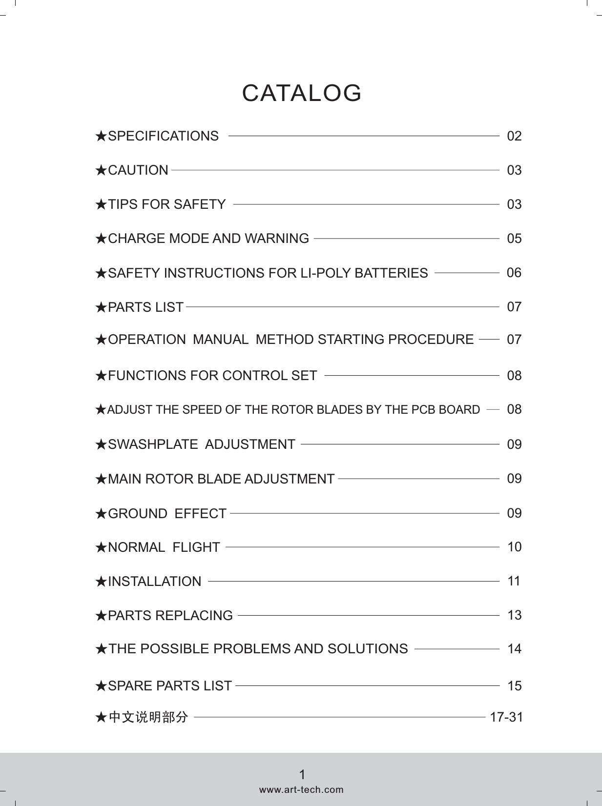 ★SPARE PARTS LIST 15★SAFETY INSTRUCTIONS FOR LI-POLY BATTERIES 06★CHARGE MODE AND WARNING 05★TIPS FOR SAFETY 03★CAUTION 03★SPECIFICATIONS 02★INSTALLATION 11★NORMAL  FLIGHT 1008★ ADJUST THE SPEED OF THE ROTOR BLADES BY THE PCB BOARD★MAIN ROTOR BLADE ADJUSTMENT 09★THE POSSIBLE PROBLEMS AND SOLUTIONS14★PARTS LIST 07★FUNCTIONS FOR CONTROL SET  08★PARTS REPLACING 13CATALOG ★GROUND EFFECT 09www.art-tech.com1★中文说明部分 17-31★SWASHPLATE  ADJUSTMENT 09★OPERATION MANUAL METHOD STARTING PROCEDURE 07