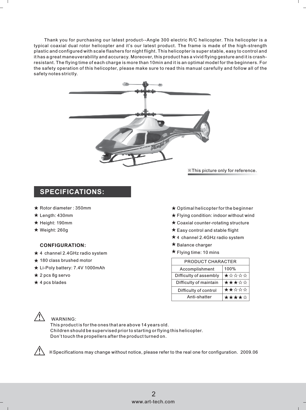 ※This picture only for reference.Thank you for purchasing our latest product--Angle 300 electric R/C helicopter. This helicopter is a typical coaxial dual rotor helicopter and it&rsquo;s our latest product. The frame is made of the high-strength plastic and configured with scale flashers for night flight. This helicopter is super stable, easy to control and it has a great maneuverability and accuracy. Moreover, this product has a vivid flying gesture and it is crash-resistant. The flying time of each charge is more than 10min and it is an optimal model for the beginners. For the safety operation of this helicopter, please make sure to read this manual carefully and follow all of the safety notes strictly.☆Rotor diameter : 350mmLength: 430mmHeight: 190mmWeight: 260gCONFIGURATION:4 channel 2.4GHz radio system180 class brushed motorLi-Poly battery: 7.4V 1000mAh2 pcs 8g servo4 pcs bladesSPECIFICATIONS:100%★★☆☆☆★★★★☆★★☆ ☆★☆☆☆☆PRODUCT CHARACTERAccomplishment Difficulty of assemblyDifficulty of maintainDifficulty of controlAnti-shatter※Specifications may change without notice, please refer to the real one for configuration.  2009.06Optimal helicopter for the beginnerFlying condition: indoor without windCoaxial counter-rotating structureEasy control and stable flight4 channel 2.4GHz radio systemBalance chargerFlying time: 10 mins ★★★★★★★★★★★★★★★★ WARNING:This product is for the ones that are above 14 years old.Children should be supervised prior to starting or flying this helicopter.Don&rsquo;t touch the propellers after the product turned on.★www.art-tech.com2