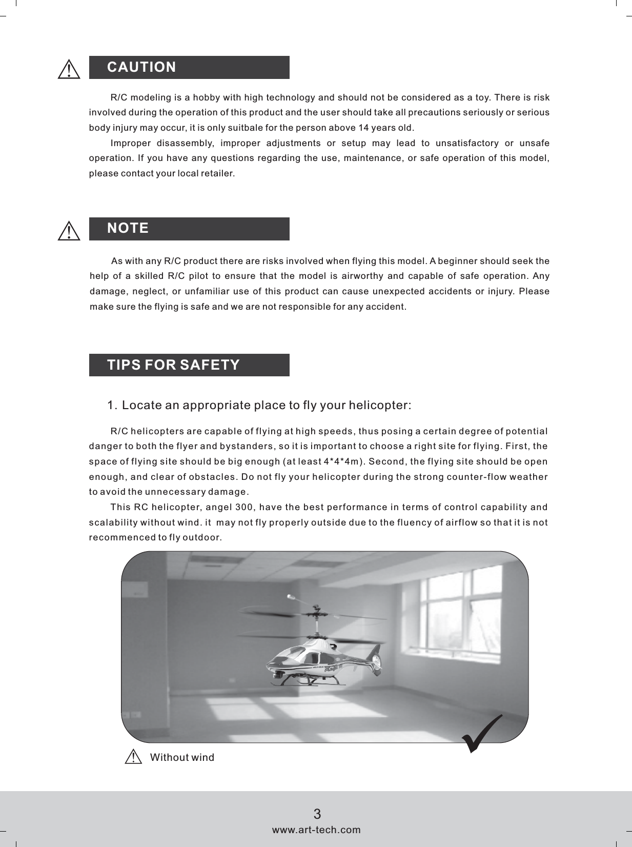 CAUTIONNOTETIPS FOR SAFETYR/C modeling is a hobby with high technology and should not be considered as a toy. There is risk involved during the operation of this product and the user should take all precautions seriously or serious body injury may occur, it is only suitbale for the person above 14 years old.Improper  disassembly,  improper  adjustments  or  setup  may  lead  to  unsatisfactory  or  unsafe operation. If you have any questions regarding the use, maintenance, or safe operation of this model, please contact your local retailer.As with any R/C product there are risks involved when flying this model. A beginner should seek the help  of  a  skilled  R/C  pilot  to  ensure  that  the  model  is  airworthy  and  capable  of  safe  operation. Any damage, neglect, or unfamiliar use of this product can cause unexpected accidents or injury. Please make sure the flying is safe and we are not responsible for any accident.1. Locate an appropriate place to fly your helicopter:R/C helicopters are capable of flying at high speeds, thus posing a certain degree of potential danger to both the flyer and bystanders, so it is important to choose a right site for flying. First, the space of flying site should be big enough (at least 4*4*4m). Second, the flying site should be open enough, and clear of obstacles. Do not fly your helicopter during the strong counter-flow weather to avoid the unnecessary damage.This RC helicopter, angel 300, have the best performance in terms of control capability and scalability without wind. it  may not fly properly outside due to the fluency of airflow so that it is not recommenced to fly outdoor.www.art-tech.com3Without wind