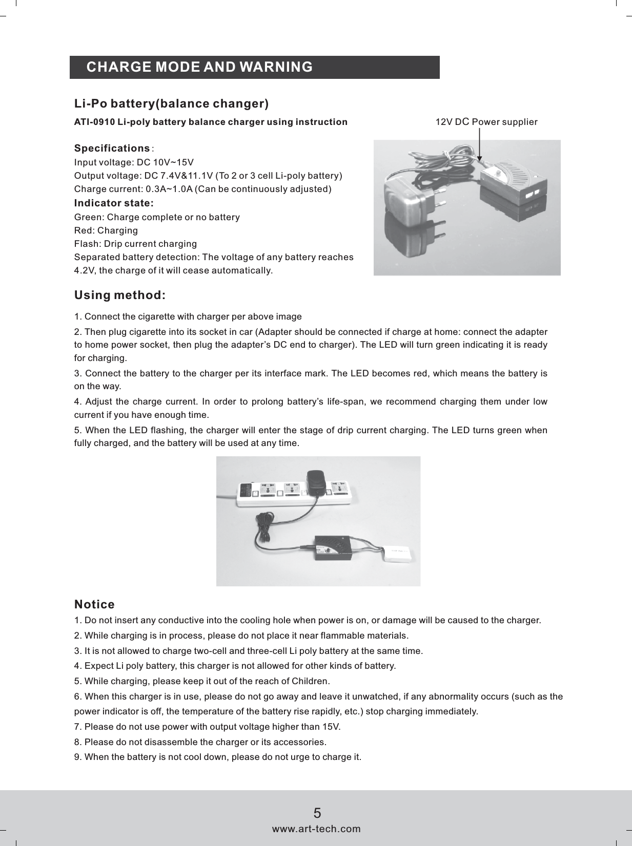 CHARGE MODE AND WARNINGSpecifications:Input voltage: DC 10V~15VOutput voltage: DC 7.4V&amp;11.1V (To 2 or 3 cell Li-poly battery)Charge current: 0.3A~1.0A (Can be continuously adjusted)Indicator state:Green: Charge complete or no batteryRed: ChargingFlash: Drip current chargingSeparated battery detection: The voltage of any battery reaches 4.2V, the charge of it will cease automatically.Li-Po battery(balance changer)ATI-0910 Li-poly battery balance charger using instruction 12V DC Power supplierUsing method:1. Connect the cigarette with charger per above image2. Then plug cigarette into its socket in car (Adapter should be connected if charge at home: connect the adapter to home power socket, then plug the adapter&rsquo;s DC end to charger). The LED will turn green indicating it is ready for charging.3. Connect the battery to the charger per its interface mark. The LED becomes red, which means the battery is on the way.4. Adjust  the charge current. In  order  to prolong  battery&rsquo;s  life-span,  we recommend charging  them under low current if you have enough time.5. When the LED flashing, the charger will enter the stage of drip current charging. The LED turns green when fully charged, and the battery will be used at any time.Notice1. Do not insert any conductive into the cooling hole when power is on, or damage will be caused to the charger.2. While charging is in process, please do not place it near flammable materials.3. It is not allowed to charge two-cell and three-cell Li poly battery at the same time.4. Expect Li poly battery, this charger is not allowed for other kinds of battery.5. While charging, please keep it out of the reach of Children.6. When this charger is in use, please do not go away and leave it unwatched, if any abnormality occurs (such as the power indicator is off, the temperature of the battery rise rapidly, etc.) stop charging immediately.7. Please do not use power with output voltage higher than 15V.8. Please do not disassemble the charger or its accessories.9. When the battery is not cool down, please do not urge to charge it.www.art-tech.com5