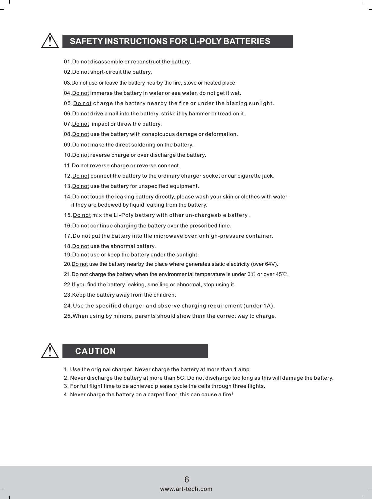 CAUTIONSAFETY INSTRUCTIONS FOR LI-POLY BATTERIES01.Do not disassemble or reconstruct the battery.02.Do not short-circuit the battery.03.Do not use or leave the battery nearby the fire, stove or heated place.04.Do not immerse the battery in water or sea water, do not get it wet.05.Do not charge the battery nearby the fire or under the blazing sunlight.06.Do not drive a nail into the battery, strike it by hammer or tread on it.07.Do not  impact or throw the battery.08.Do not use the battery with conspicuous damage or deformation.09.Do not make the direct soldering on the battery.10.Do not reverse charge or over discharge the battery.11.Do not reverse charge or reverse connect.12.Do not connect the battery to the ordinary charger socket or car cigarette jack.13.Do not use the battery for unspecified equipment.15.Do not mix the Li-Poly battery with other un-chargeable batter y .16.Do not continue charging the battery over the   time.prescribed17.Do not put the battery into the microwave oven or high-pressure container.18.Do not use the abnormal battery.19.Do not use or keep the battery under the sunlight.20.Do not use the battery nearby the place where generates static electricity (over 64V).21.Do not charge the battery when the environmental temperature is under 0℃ or over 45℃.22.If you find the battery leaking, smelling or abnormal, stop using it .23.Keep the battery away from the children.24.Use the specified charger and observe charging requirement (under 1A).25.When using by minors, parents should show them the correct way to charge.14.Do not touch the leaking battery directly, please wash your skin or clothes with water      if they are bedewed by liquid leaking from the battery.1. Use the original charger. Never charge the battery at more than 1 amp.2. Never discharge the battery at more than 5C. Do not discharge too long as this will damage the battery.3. For full flight time to be achieved please cycle the cells through three flights.4. Never charge the battery on a carpet floor, this can cause a fire!www.art-tech.com6