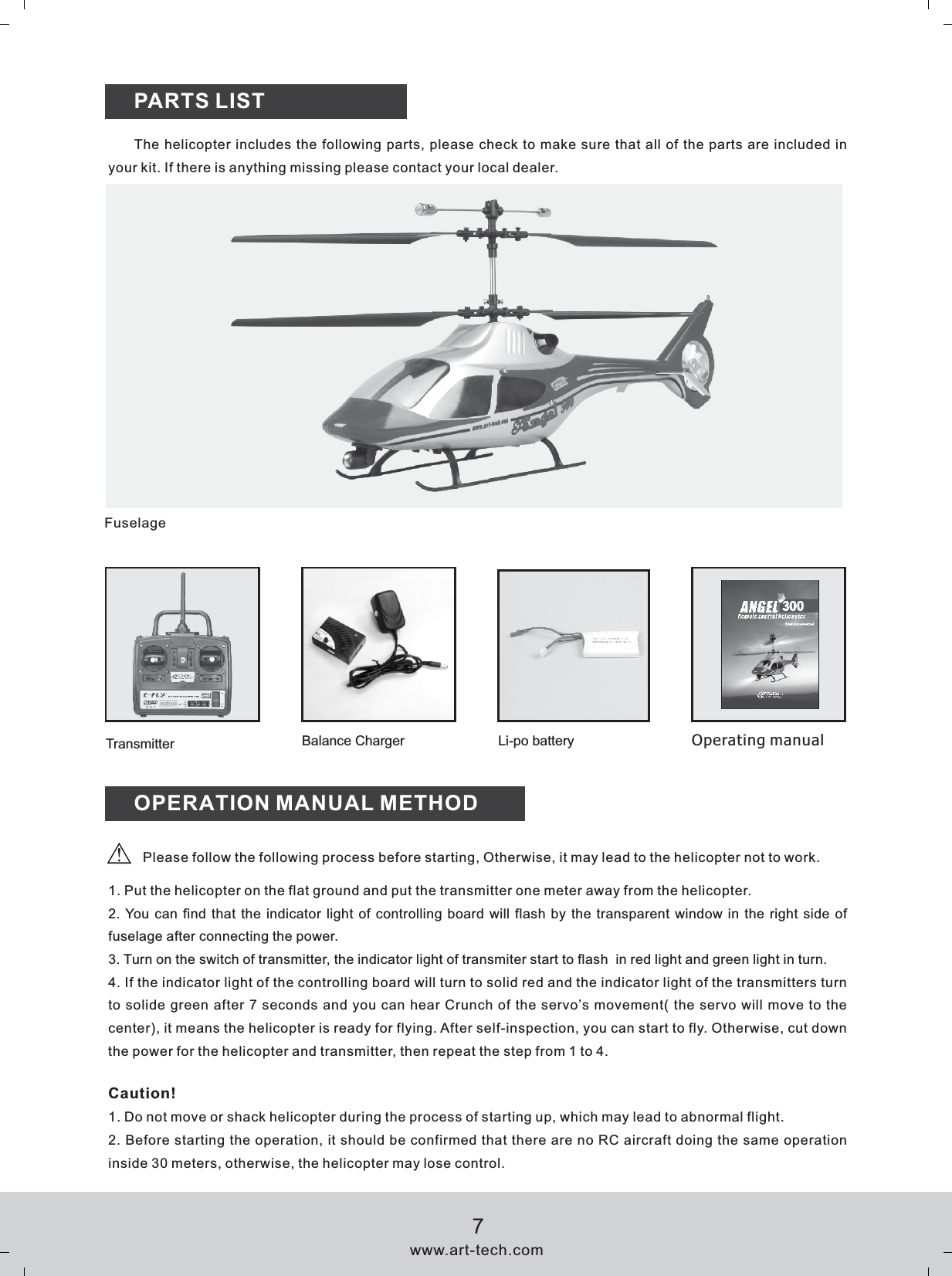 PARTS LISTFuselageThe helicopter includes the following parts, please check to make sure that all of the parts are included in your kit. If there is anything missing please contact your local dealer.OPERATION MANUAL METHOD1. Put the helicopter on the flat ground and put the transmitter one meter away from the helicopter.2. You can find that the indicator light of controlling board will flash by the transparent window in the right side of fuselage after connecting the power.3. Turn on the switch of transmitter, the indicator light of transmiter start to flash  in red light and green light in turn.4. If the indicator light of the controlling board will turn to solid red and the indicator light of the transmitters turn to solide green after 7 seconds and you can hear Crunch of the servo&rsquo;s movement( the servo will move to the center), it means the helicopter is ready for flying. After self-inspection, you can start to fly. Otherwise, cut down the power for the helicopter and transmitter, then repeat the step from 1 to 4. Caution!1. Do not move or shack helicopter during the process of starting up, which may lead to abnormal flight.2. Before starting the operation, it should be confirmed that there are no RC aircraft doing the same operation inside 30 meters, otherwise, the helicopter may lose control.Balance Charger Li-po battery Operating manualTransmitterPlease follow the following process before starting, Otherwise, it may lead to the helicopter not to work. www.art-tech.com7