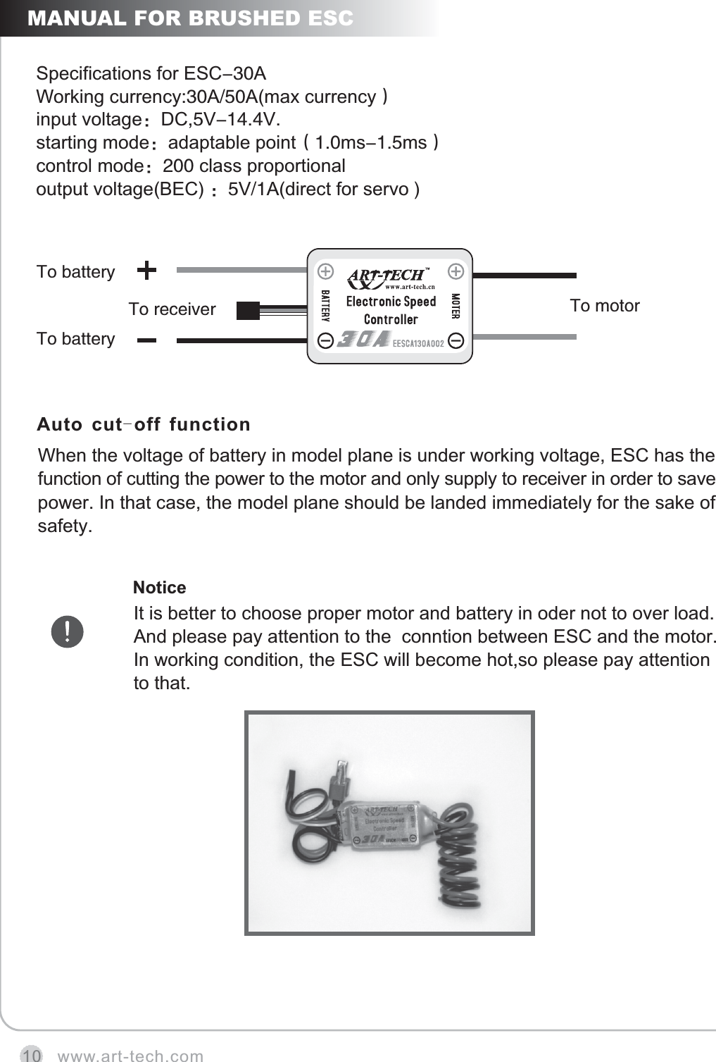 www.art-tech.com10MANUAL FOR BRUSHED ESCSpecifications for ESC-30AWorking currency:30A/50A(max currency）       input voltage：DC,5V-14.4V.starting mode：adaptable point（1.0ms-1.5ms）control mode：200 class proportional output voltage(BEC) ：5V/1A(direct for servo )Auto cut-off functionWhen the voltage of battery in model plane is under working voltage, function of cutting the power to the motor and only supply to receiver in order to save power. In that case, the model plane should be landed immediately for the sake of safety.   ESC has the NoticeIt is better to choose proper motor and battery in oder not to over load. And please pay attention to the  conntion between ESC and the motor. In working condition, the ESC will become hot,so please pay attention to that.To motorTo receiverTo batteryTo battery