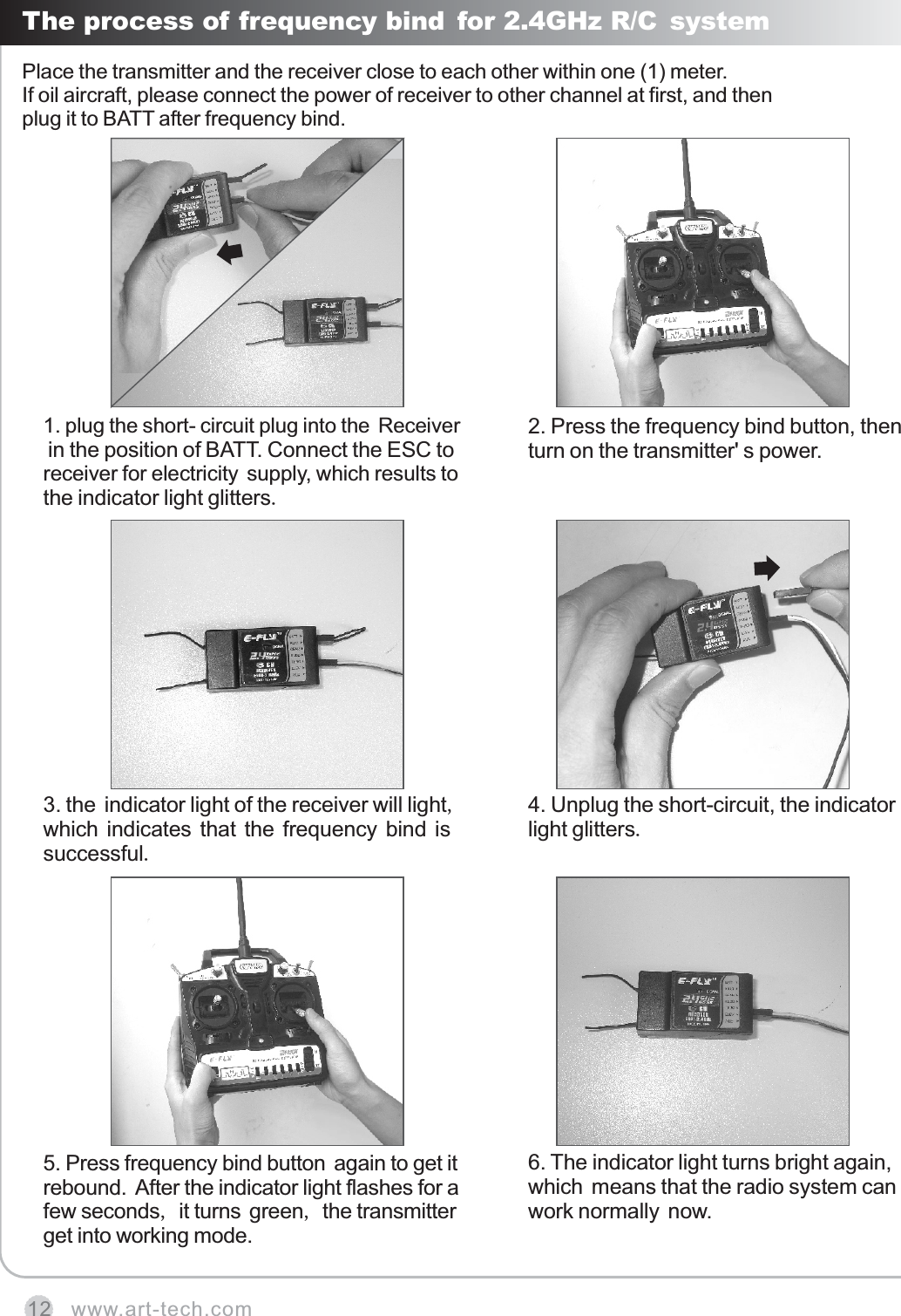 www.art-tech.com12The process of frequency bind for 2.4GHz R/C systemPlace the transmitter and the receiver close to each other within one (1) meter.If oil aircraft, please connect the power of receiver to other channel at first, and then plug it to BATT after frequency bind.1. plug the short- circuit plug into the Receiver in the position of BATT. Connect the ESC to receiver for electricity supply, which results to the indicator light glitters.2. Press the frequency bind button, then turn on the transmitter' s power. 6. The indicator light turns bright again, which means that the radio system can work normally now.3. the indicator light of the receiver will light, which indicates that the frequency bind is successful. 4. Unplug the short-circuit, the indicator light glitters.5. Press frequency bind button again to get it rebound. After the indicator light flashes for a few seconds, it turns green, the transmitter get into working mode.