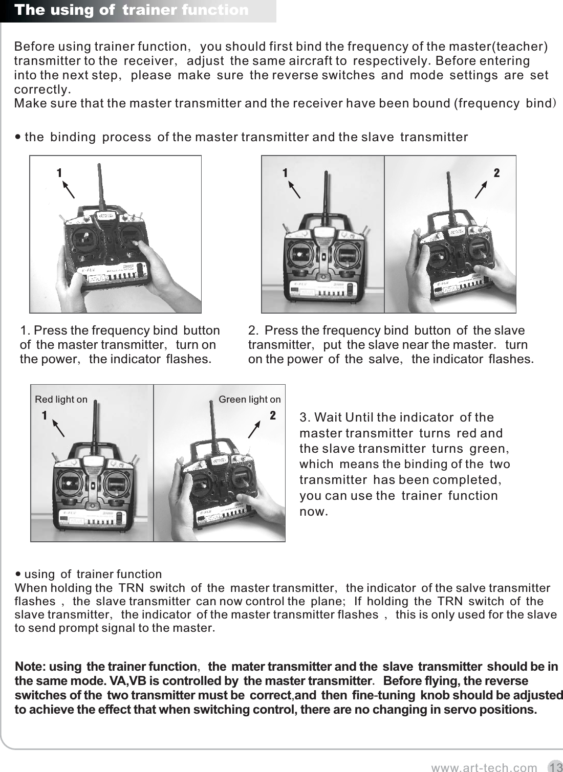 www.art-tech.com 131 1Before using trainer function, you should first bind the frequency of the master(teacher) transmitter to the receiver, adjust the same aircraft to respectively.Before entering  into the next step, please make sure the reverse switches and mode settings are set correctly. Make sure that the master transmitter and the receiver have been bound (frequency bind) The using of trainer function the binding process of the master transmitter and the slave transmitter 3. Wait Until the indicator of the master transmitter turns red and the slave transmitter turns green, which means the binding of the two transmitter has been completed,you can use the trainer function now.1. Press the frequency bind button of the master transmitter, turn on the power, the indicator flashes.2. Press the frequency bind button of the slave transmitter, put the slave near the master. turn on the power of the salve, the indicator flashes.Note: using the trainer function, the mater transmitter and the slave transmitter should be in the same mode. VA,VB is controlled by the master transmitter. Before flying, the reverse  switches of the two transmitter must be correct,and then fine-tuning knob should be adjusted to achieve the effect that when switching control, there are no changing in servo positions. When holding the TRN switch of the master transmitter, the indicator of the salve transmitter flashes , the slave transmitter can now control the plane; If holding the TRN switch of the slave transmitter, the indicator of the master transmitter flashes , this is only used for the slave to send prompt signal to the master. using of trainer function212Red light on Green light on
