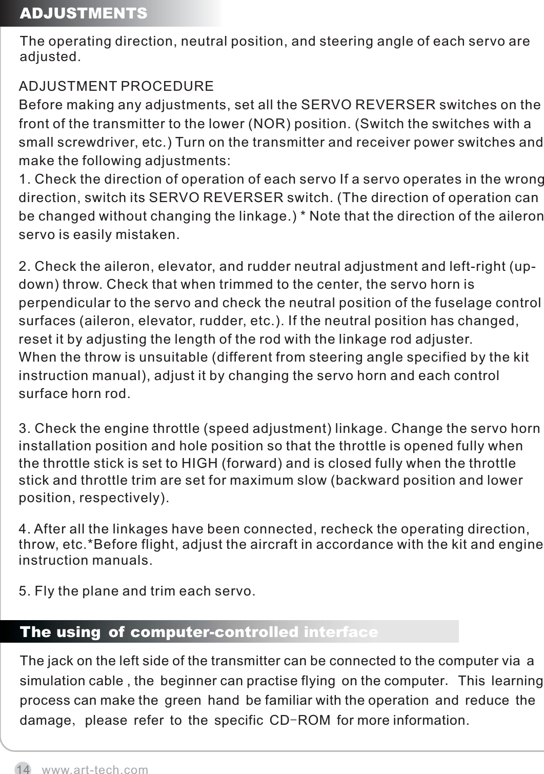 www.art-tech.com14The operating direction, neutral position, and steering angle of each servo are adjusted.ADJUSTMENTS5. Fly the plane and trim each servo.4. After all the linkages have been connected, recheck the operating direction, throw, etc.*Before flight, adjust the aircraft in accordance with the kit and engine instruction manuals.3. Check the engine throttle (speed adjustment) linkage. Change the servo horn installation position and hole position so that the throttle is opened fully when the throttle stick is set to HIGH (forward) and is closed fully when the throttle stick and throttle trim are set for maximum slow (backward position and lower position, respectively).2. Check the aileron, elevator, and rudder neutral adjustment and left-right (up-down) throw. Check that when trimmed to the center, the servo horn is perpendicular to the servo and check the neutral position of the fuselage control surfaces (aileron, elevator, rudder, etc.). If the neutral position has changed, reset it by adjusting the length of the rod with the linkage rod adjuster.When the throw is unsuitable (different from steering angle specified by the kit instruction manual), adjust it by changing the servo horn and each control surface horn rod.ADJUSTMENT PROCEDUREBefore making any adjustments, set all the SERVO REVERSER switches on the front of the transmitter to the lower (NOR) position. (Switch the switches with a small screwdriver, etc.) Turn on the transmitter and receiver power switches and make the following adjustments:1. Check the direction of operation of each servo If a servo operates in the wrong direction, switch its SERVO REVERSER switch. (The direction of operation can be changed without changing the linkage.) * Note that the direction of the aileron servo is easily mistaken.The jack on the left side of the transmitter can be connected to the computer via a simulation cable , the beginner can practise flying on the computer. This learning process can make the green hand be familiar with the operation and reduce the damage, please refer to the specific CD-ROM for more information.The using of computer-controlled interface 