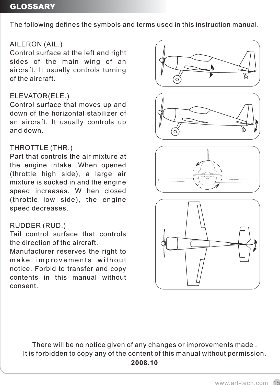www.art-tech.com 15GLOSSARYThe following defines the symbols and terms used in this instruction manual.AILERON (AIL.)Control surface at the left and right sides  of  the  main  wing  of  an aircraft.  It  usually  controls  turning of the aircraft.ELEVATOR(ELE.)Control surface that moves up and down of the horizontal stabilizer of an  aircraft.  It  usually  controls  up and down.THROTTLE (THR.)Part that controls the air mixture at the  engine  intake.  When  opened (throttle  high  side),  a  large  air mixture is sucked in and the engine speed  increases.  W  hen  closed (throttle  low  side),  the  engine speed decreases.RUDDER (RUD.)Tail  control  surface  that  controls the direction of the aircraft.Manufacturer  reserves  the  right  to make  improvements  without notice. Forbid to transfer and copy contents  in  this  manual  without consent.There will be no notice given of any changes or improvements made .It is forbidden to copy any of the content of this manual without permission.2008.10