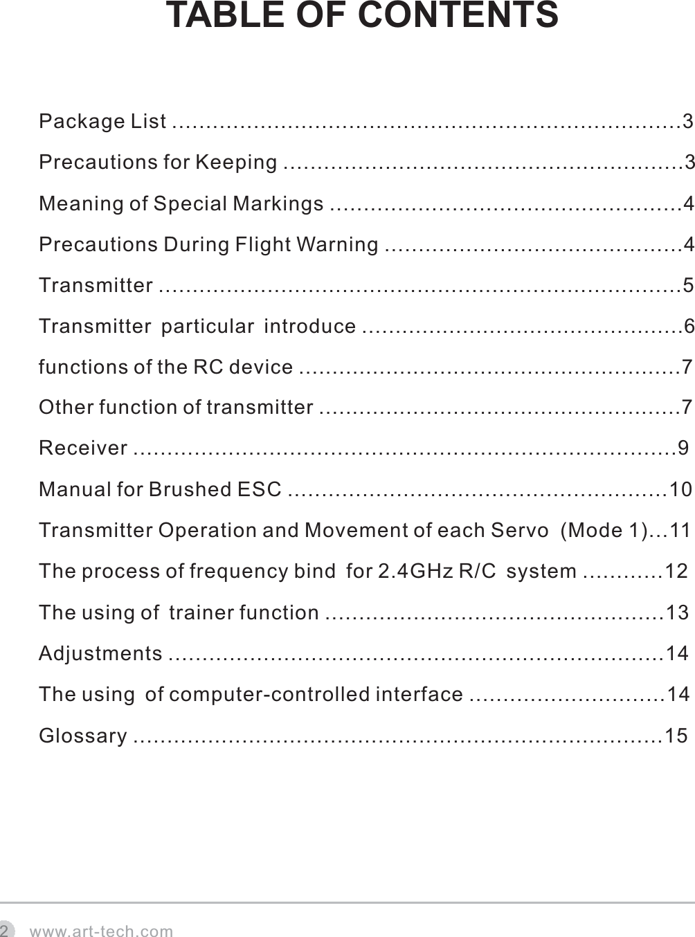 www.art-tech.comTABLE OF CONTENTS2Package List ...........................................................................3Precautions for Keeping ...........................................................3Meaning of Special Markings ....................................................4Precautions During Flight Warning ............................................4Transmitter .............................................................................5Transmitter particular introduce ................................................6functions of the RC device .........................................................7Other function of transmitter ......................................................7Receiver ................................................................................9Manual for Brushed ESC ........................................................10Transmitter Operation and Movement of each Servo  (Mode 1)...11The process of frequency bind for 2.4GHz R/C system ............12The using of trainer function ..................................................13Adjustments .........................................................................14The using of computer-controlled interface .............................14 Glossary ..............................................................................15