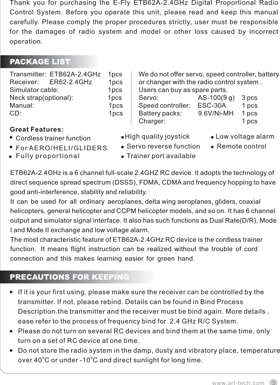 Thank  you  for  purchasing  the  E-Fly  ETB62A-2.4GHz  Digital  Proportional  Radio Control System. Before you operate this unit, please read and keep this manual carefully. Please comply the proper procedures strictly, user must be responsible for  the  damages  of  radio  system  and  model  or  other  loss  caused  by  incorrect operation.3www.art-tech.comPACKAGE LIST  High quality joystick              Low voltage alarm   Servo reverse function                    Trainer port available                                        Remote controlETB62A-2.4GHz is a 6 channel full-scale 2.4GHZ RC device. It adopts the technology of direct sequence spread spectrum (DSSS), FDMA, CDMA and frequency hopping to have good anti-interference, stability and reliability. It can be used for all ordinary aeroplanes, delta wing aeroplanes, gliders, coaxial helicopters, general helicopter and CCPM helicopter models, and so on. It has 6 channel output and simulator signal interface. It also has such functions as Dual Rate(D/R), Mode I and Mode II exchange and low voltage alarm.The most characteristic feature of ETB62A-2.4GHz RC device is the cordless trainer function. It means flight instruction can be realized without the trouble of cord connection and this makes learning easier for green hand.PRECAUTIONS FOR KEEPINGIf it is your first using, please make sure the receiver can be controlled by the transmitter. If not, please rebind. Details can be found in Bind Process Description.the transmitter and the receiver must be bind again. More details , ease refer to the process of frequency bind for  2.4 GHz R/C System. Please do not turn on several RC devices and bind them at the same time, only turn on a set of RC device at one time.Do not store the radio system in the damp, dusty and vibratory place, temperature ooover 40 C or under -10 C and direct sunlight for long time.Transmitter:  ETB62A-2.4GHz    1pcsReceiver:      ER62-2.4GHz         1pcsSimulator cable:                           1pcsNeck strap(optional):                   1pcsManual:                                         1pcsCD:                                                1pcsWe do not offer servo, speed controller, batteryor changer with the radio control system .Users can buy as spare parts.Servo:                      AS-100(9 g)    3 pcsSpeed controller:    ESC-30A         1 pcsBattery packs:         9.6V/Ni-MH   1 pcsCharger:                                          1 pcsCordless trainer function For AERO/HELI/GLIDERSFully proportionalGreat Features: