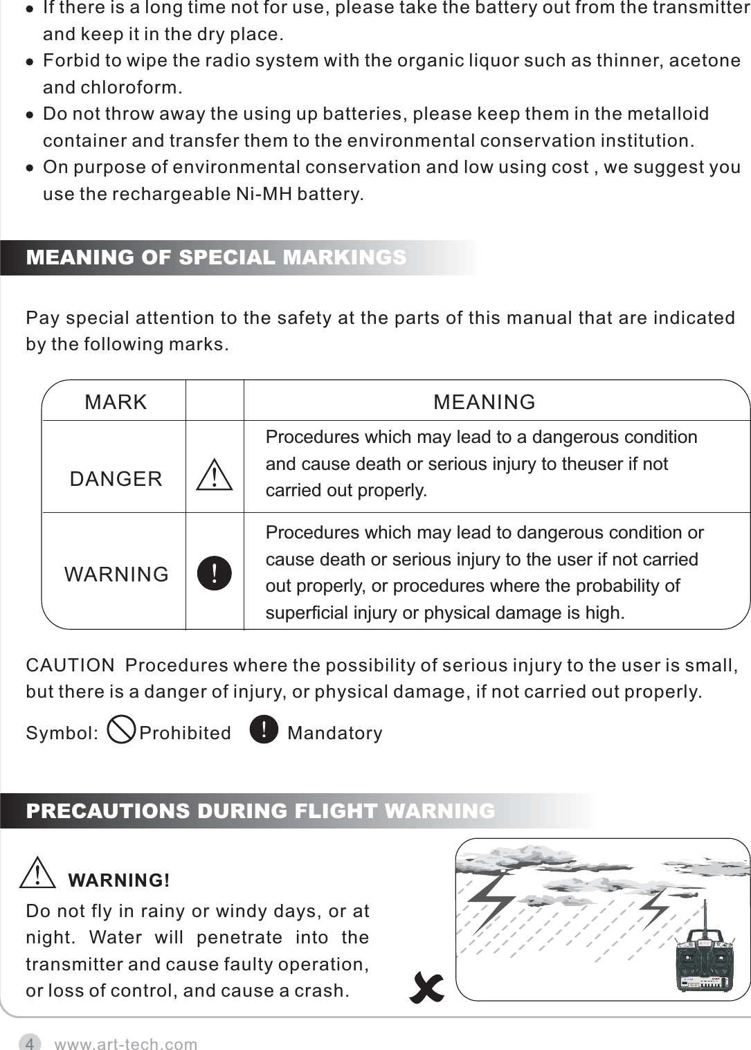 4Pay special attention to the safety at the parts of this manual that are indicated by the following marks.Do not fly in rainy or windy days, or at night.  Water  will  penetrate  into  the transmitter and cause faulty operation, or loss of control, and cause a crash.MEANING OF SPECIAL MARKINGSPRECAUTIONS DURING FLIGHT WARNINGwww.art-tech.comCAUTION  Procedures where the possibility of serious injury to the user is small, but there is a danger of injury, or physical damage, if not carried out properly.Symbol:        Prohibited           MandatoryMARKDANGERWARNINGMEANINGProcedures which may lead to a dangerous condition and cause death or serious injury to theuser if not carried out properly.                                          Procedures which may lead to dangerous condition or cause death or serious injury to the user if not carried out properly, or procedures where the probability of superficial injury or physical damage is high.WARNING!If there is a long time not for use, please take the battery out from the transmitter and keep it in the dry place.Forbid to wipe the radio system with the organic liquor such as thinner, acetone and chloroform.Do not throw away the using up batteries, please keep them in the metalloid container and transfer them to the environmental conservation institution.On purpose of environmental conservation and low using cost , we suggest you use the rechargeable Ni-MH battery.