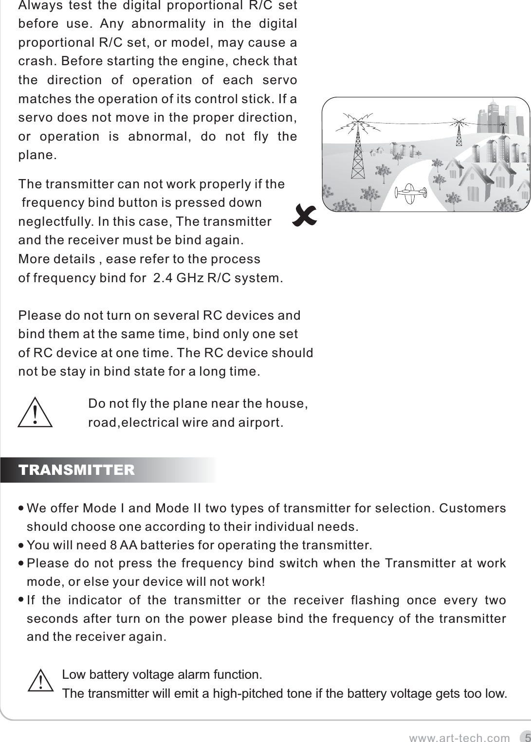 5TRANSMITTERwww.art-tech.comAlways  test  the  digital  proportional  R/C  set before  use.  Any  abnormality  in  the  digital proportional R/C set, or model, may cause a crash. Before starting the engine, check that the  direction  of  operation  of  each  servo matches the operation of its control stick. If a servo does not move in the proper direction, or  operation  is  abnormal,  do  not  fly  the plane.We offer Mode I and Mode II two types of transmitter for selection. Customers should choose one according to their individual needs. You will need 8 AA batteries for operating the transmitter.Please do not press the frequency bind switch when the Transmitter at work mode, or else your device will not work!If  the  indicator  of  the  transmitter  or  the  receiver  flashing  once  every  two seconds after turn on the power please bind the frequency of the transmitter and the receiver again. Low battery voltage alarm function. The transmitter will emit a high-pitched tone if the battery voltage gets too low. The transmitter can not work properly if the frequency bind button is pressed down neglectfully. In this case, The transmitter and the receiver must be bind again. More details , ease refer to the process of frequency bind for  2.4 GHz R/C system. Please do not turn on several RC devices and bind them at the same time, bind only one set of RC device at one time. The RC device should not be stay in bind state for a long time.Do not fly the plane near the house, road,electrical wire and airport.