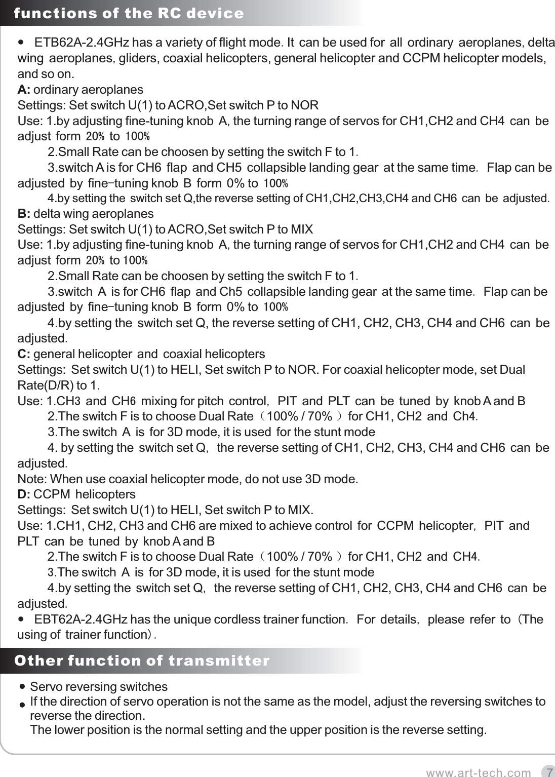 7www.art-tech.comfunctions of the RC deviceETB62A-2.4GHz has a variety of flight mode.It can be used for all ordinary aeroplanes,delta wing aeroplanes,gliders, coaxial helicopters, general helicopter and CCPM helicopter models, and so on.A: ordinary aeroplanes Settings: Set switch U(1) to ACRO,Set switch P to NORUse: 1.by adjusting fine-tuning knob A,the turning range of servos for CH1,CH2 and CH4 can be adjust form 20 % to 10 0%       2.Small Rate can be choosen by setting the switch F to 1.     3.switch A is for CH6 flap and CH5 collapsible landing gear at the same time. Flap can be adjusted by fine-tuning knob B form 0% to 100%     4.by setting the switch set Q,the reverse setting of CH1,CH2,CH3,CH4 and CH6 can be adjusted.B: delta wing aeroplanesSettings: Set switch U(1) to ACRO,Set switch P to MIXUse: 1.by adjusting fine-tuning knob A,the turning range of servos for CH1,CH2 and CH4 can be adjust form 20 % to 100%       2.Small Rate can be choosen by setting the switch F to 1.     3.switch A is for CH6 flap and Ch5 collapsible landing gear at the same time. Flap can be adjusted by fine-tuning knob B form 0% to 1 00%     4.by setting the switch set Q, the reverse setting of CH1, CH2, CH3, CH4 and CH6 can be adjusted.C: general helicopter and coaxial helicoptersSettings: Set switch U(1) to HELI, Set switch P to NOR. For coaxial helicopter mode, set Dual Rate(D/R) to 1.Use: 1.CH3 and CH6 mixing for pitch control, PIT and PLT can be tuned by knob A and B      2.The switch F is to choose Dual Rate（100% / 70% ）for CH1, CH2 and Ch4.      3.The switch A is for 3D mode, it is used for the stunt mode      4. by setting the switch set Q, the reverse setting of CH1, CH2, CH3, CH4 and CH6 can be adjusted.Note: When use coaxial helicopter mode, do not use 3D mode.D: CCPM helicoptersSettings: Set switch U(1) to HELI, Set switch P to MIX.Use: 1.CH1, CH2, CH3 and CH6 are mixed to achieve control for CCPM helicopter, PIT and PLT can be tuned by knob A and B      2.The switch F is to choose Dual Rate（100% / 70% ）for CH1, CH2 and CH4.      3.The switch A is for 3D mode, it is used for the stunt mode      4.by setting the switch set Q, the reverse setting of CH1, CH2, CH3, CH4 and CH6 can be adjusted. EBT62A-2.4GHz has the unique cordless trainer function. For details, please refer to (The using of trainer function). Other function of transmitterServo reversing switchesIf the direction of servo operation is not the same as the model, adjust the reversing switches to reverse the direction.The lower position is the normal setting and the upper position is the reverse setting.