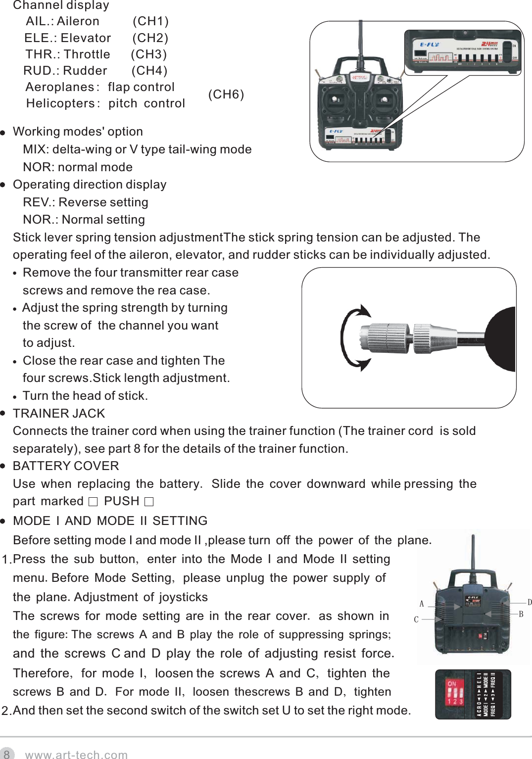 CABDwww.art-tech.com8 Working modes' option   MIX: delta-wing or V type tail-wing mode   NOR: normal modeOperating direction display   REV.: Reverse setting   NOR.: Normal settingStick lever spring tension adjustmentThe stick spring tension can be adjusted. The operating feel of the aileron, elevator, and rudder sticks can be individually adjusted.   Remove the four transmitter rear case   screws and remove the rea case.   Adjust the spring strength by turning    the screw of  the channel you want     to adjust.   Close the rear case and tighten The    four screws.Stick length adjustment.   Turn the head of stick.TRAINER JACKConnects the trainer cord when using the trainer function (The trainer cord  is sold separately), see part 8 for the details of the trainer function.BATTERY COVERUse when replacing the battery. Slide the cover downward while pressing the part marked      PUSHMODE I AND MODE II SETTINGBefore setting mode I and mode II ,please turn off the power of the plane.Press the sub button, enter into the Mode I and Mode II setting menu.Before Mode Setting, please unplug the power supply of the plane.Adjustment of joysticksThe screws for mode setting are in the rear cover. as shown in the figure: and the screws C Therefore, for mode I, loosen screws B and D. For mode II, loosen thescrews B and D, tightenAnd then set the second switch of the switch set U to set the right mode.The screws A and B play the role of suppressing springs;and D play the role of adjusting resist force. the screws A and C, tighten the 1.2.Channel display    AIL.: Aileron          (CH1)   ELE.: Elevator       (CH2)    THR.: Throttle      (CH3)   RUD.: Rudder       (CH4)    Aeroplanes: flap control  Helicopters: pitch control (CH6)