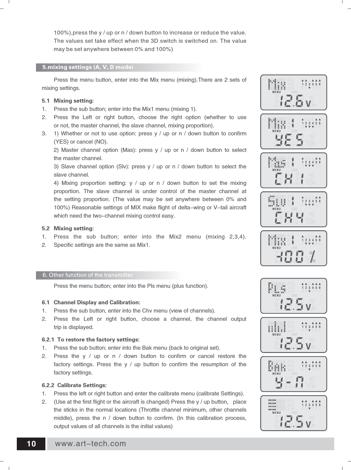 www.art-tech.com105.mixing settings (A, V, D mode) 6. Other function of the transmitter Press the menu button, enter into the Mix menu (mixing).There are 2 sets of mixing settings. 5.1 Mixing setting: 1.  Press the sub button; enter into the Mix1 menu (mixing 1). 2.  Press  the  Left  or  right  button,  choose  the  right  option  (whether  to  use or not, the master channel, the slave channel, mixing proportion). 3. 1) Whether  or  not to use  option: press y  / up or  n  / down  button  to confirm (YES) or cancel (NO). 2)  Master  channel  option  (Mas):  press  y  /  up  or  n  /  down  button  to  select the master channel. 3) Slave  channel option  (Slv): press  y  /  up  or  n  /  down  button to  select the slave channel. 4)  Mixing  proportion  setting:  y  /  up  or  n  /  down  button  to  set  the  mixing proportion.  The  slave  channel  is  under  control  of  the  master  channel  at the  setting  proportion.  (The  value  may  be  set  anywhere  between  0%  and 100%) Reasonable settings of MIX make flight of delta-wing or V-tail aircraft which need the two-channel mixing control easy. 5.2 Mixing setting: 1.  Press  the  sub  button;  enter  into  the  Mix2  menu  (mixing  2,3,4). 2. Specific settings are the same as Mix1. Press the menu button; enter into the Pls menu (plus function).  6.1 Channel Display and Calibration: 1.  Press the sub button, enter into the Chv menu (view of channels). 2.  Press  the  Left  or  right  button,  choose  a  channel,  the  channel  output trip is displayed. 6.2.1  To restore the factory settings: 1.  Press the sub button; enter into the Bak menu (back to original set). 2.  Press  the  y  /  up  or  n  /  down  button  to  confirm  or  cancel  restore  the factory  settings.  Press  the  y  /  up  button  to  confirm  the  resumption  of  the factory settings.6.2.2  Calibrate Settings:Use at the first flight or the aircraft is changed) Press the y / up button,  place the sticks in the normal locations (Throttle channel minimum, other channels middle),  press  the  n  /  down  button  to  confirm.  (In  this  calibration  process, output values of all channels is the initial values) 1.  Press the left or right button and enter the calibrate menu (calibrate Settings).2.  (100%),press the y / up or n / down button to increase or reduce the value. The values set take effect when the 3D switch is switched on. The value may be set anywhere between 0% and 100%) 