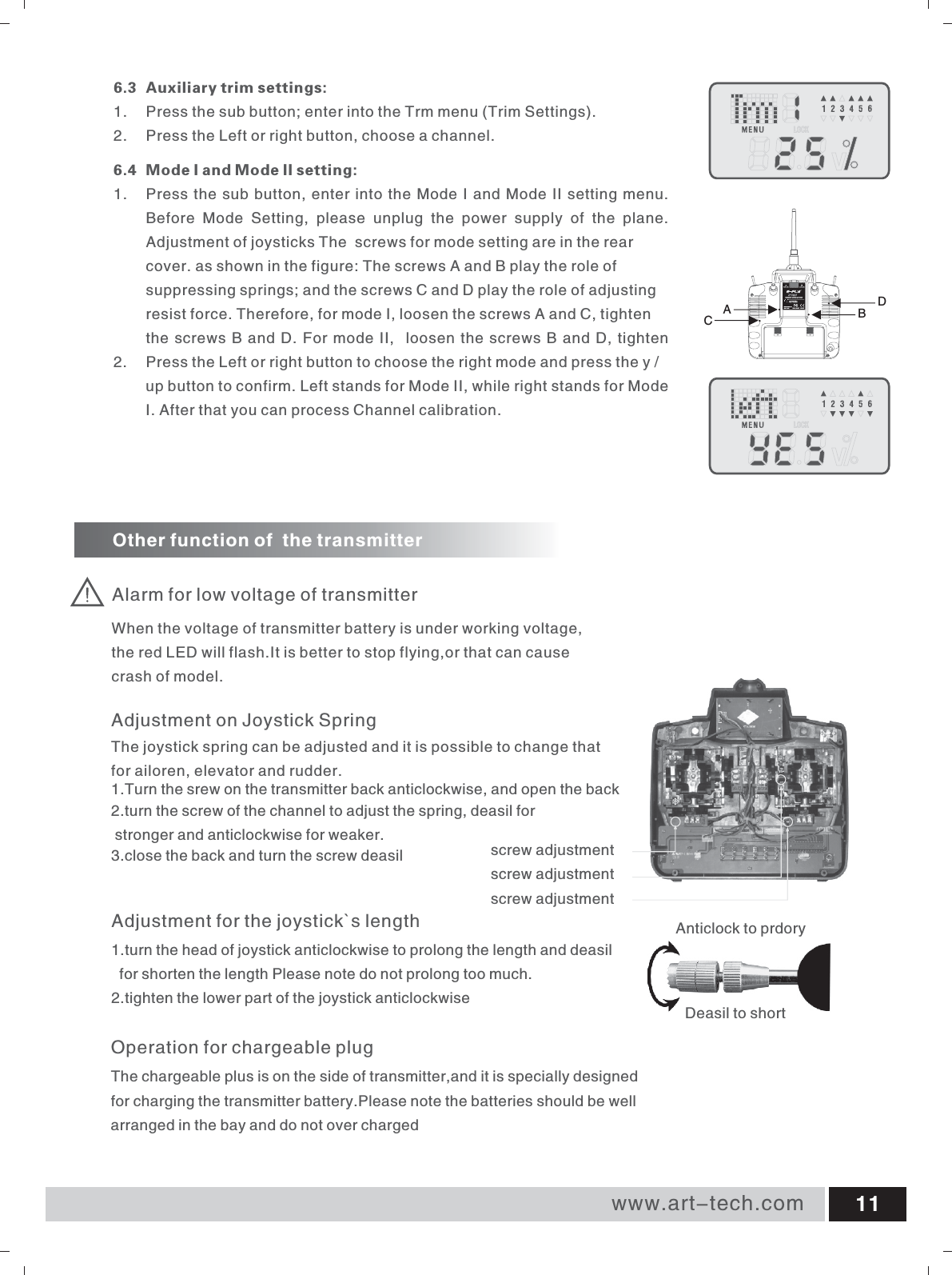 www.art-tech.com 116.3 Auxiliary trim settings: 1.  Press the sub button; enter into the Trm menu (Trim Settings). 2. Press the Left or right button, choose a channel.6.4 Mode I and Mode II setting: 1.  Press the sub button, enter into the Mode I and Mode II setting menu.Before  Mode  Setting,  please  unplug  the  power  supply  of  the  plane. Adjustment of joysticks The  screws for mode setting are in the rear cover. as shown in the figure: The screws A and B play the role of suppressing springs; and the screws C and D play the role of adjusting resist force. Therefore, for mode I, loosen the screws A and C, tighten the screws B and D. For mode II,  loosen the screws B and D, tighten 2.  Press the Left or right button to choose the right mode and press the y / up button to confirm. Left stands for Mode II, while right stands for Mode I. After that you can process Channel calibration.Alarm for low voltage of transmitterOther function of  the transmitterWhen the voltage of transmitter battery is under working voltage, the red LED will flash.It is better to stop flying,or that can cause crash of model.Operation for chargeable plugThe chargeable plus is on the side of transmitter,and it is specially designed for charging the transmitter battery.Please note the batteries should be well arranged in the bay and do not over chargedAdjustment for the joystick`s length1.turn the head of joystick anticlockwise to prolong the length and deasil   for shorten the length Please note do not prolong too much.2.tighten the lower part of the joystick anticlockwise Deasil to shortAnticlock to prdoryAdjustment on Joystick SpringThe joystick spring can be adjusted and it is possible to change that for ailoren, elevator and rudder.1.Turn the srew on the transmitter back anticlockwise, and open the back2.turn the screw of the channel to adjust the spring, deasil for stronger and anticlockwise for weaker.3.close the back and turn the screw deasil screw adjustmentscrew adjustmentscrew adjustmentCABD