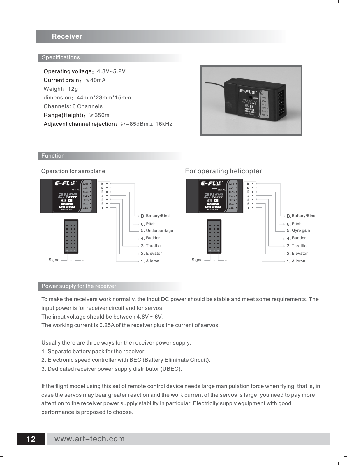 Operating voltageCurrent drain：Range(Height)：Adjacent channel rejection：：4.8V~5.2V&le;40mAWeight：12gdimension：44mm*23mm*15mmChannels: 6 Channels&ge;350m&ge;-85dBm&plusmn; 16kHz ReceiverFunction1.2.3.4.5.6.UndercarriageSpecificationsRudderThrottleElevatorAileron      For operating helicopter      Operation for aeroplanePitchB.Battery/Bind1.2.3.4.5.6.RudderThrottleElevatorAileronPitchB.Battery/BindGyro gainSignal +-Signal +-To make the receivers work normally, the input DC power should be stable and meet some requirements. The input power is for receiver circuit and for servos. The input voltage should be between 4.8V ~ 6V. The working current is 0.25A of the receiver plus the current of servos. Usually there are three ways for the receiver power supply: 1. Separate battery pack for the receiver. 2. Electronic speed controller with BEC (Battery Eliminate Circuit). 3. Dedicated receiver power supply distributor (UBEC). If the flight model using this set of remote control device needs large manipulation force when flying, that is, in case the servos may bear greater reaction and the work current of the servos is large, you need to pay more attention to the receiver power supply stability in particular. Electricity supply equipment with good performance is proposed to choose. Power supply for the receiver www.art-tech.com12RECEIVERER61-2.4GHzCHRECEIVERER61-2.4GHzCH