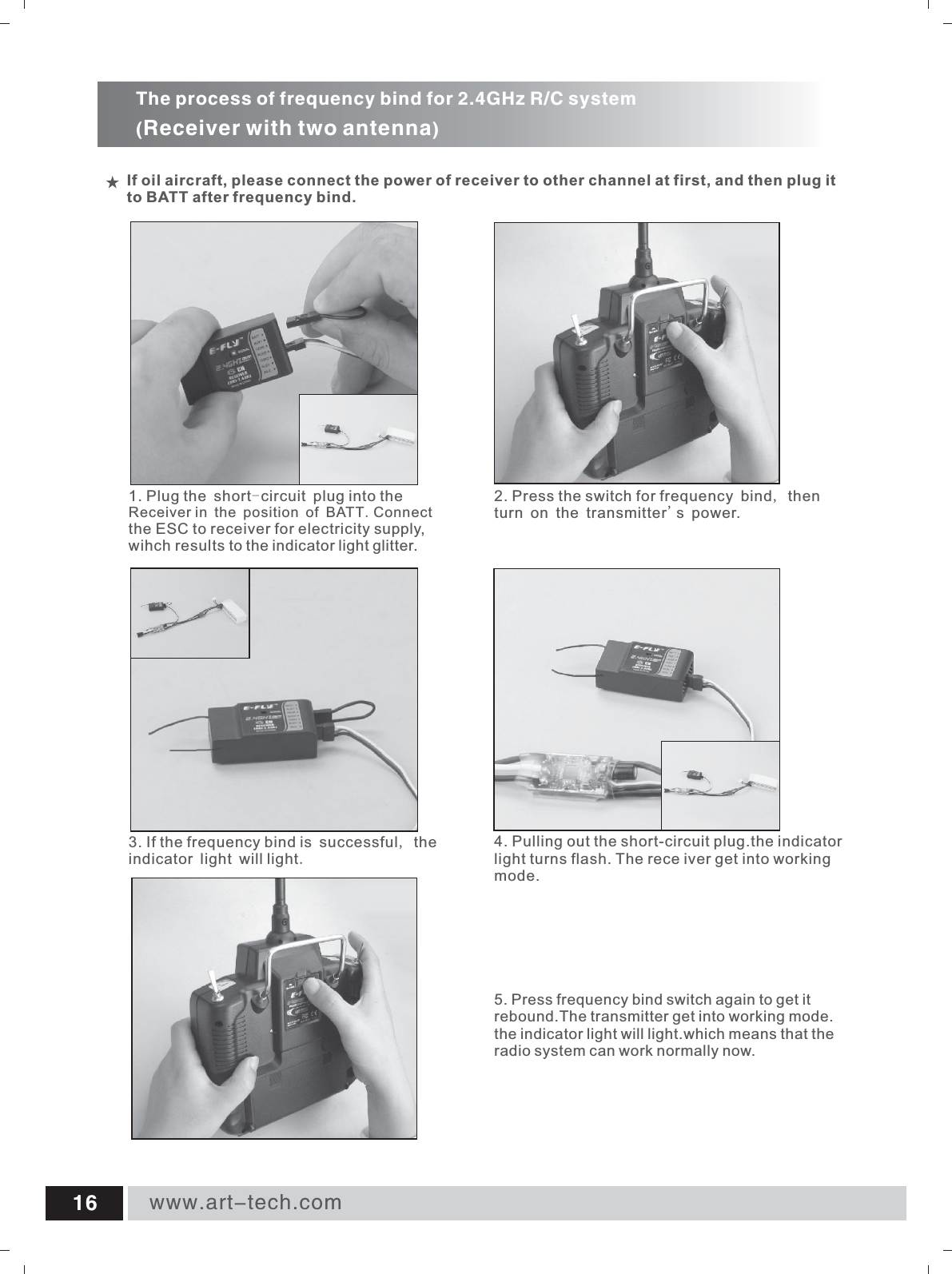 www.art-tech.com16If oil aircraft, please connect the power of receiver to other channel at first, and then plug it to BATT after frequency bind.The process of frequency bind for 2.4GHz R/C system(Receiver with two antenna)4. Pulling out the short-circuit plug.the indicator light turns flash. The rece iver get into working mode.2. Press the switch for frequency bind, then turn on the transmitter's power.5. rebound.The transmitter get into working mode.the indicator light will light.which means that the radio system can work normally now.Press frequency bind switch again to get it 3. If the frequency  is successful, the indicator light will light.bind 1. Receiver in the position of BATT.the ESC to receiver for electricity supply, wihch results to the indicator light glitter.Plug the short-circuit plug into the Connect 