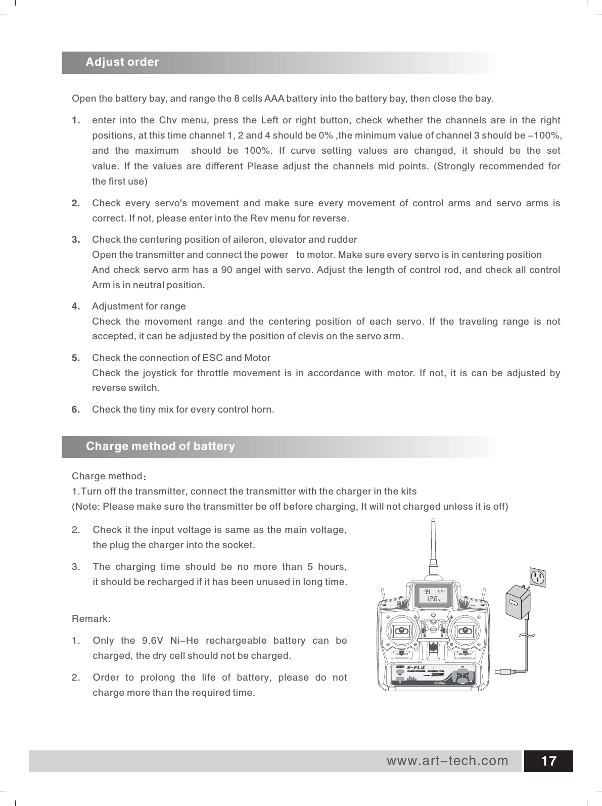 www.art-tech.com 17Adjust orderCharge method of batteryCharge method：1.Turn off the transmitter, connect the transmitter with the charger in the kits(Note: Please make sure the transmitter be off before charging, It will not charged unless it is off) Open the battery bay, and range the 8 cells AAA battery into the battery bay, then close the bay.1.  enter into the Chv menu,  press the Left or right button,  check whether the channels are in the right positions, at this time channel 1, 2 and 4 should be 0% ,the minimum value of channel 3 should be -100%, and the maximum  should be  100%.  If curve setting values are changed,  it should be the set value.  If the values are different Please adjust the channels mid points.  (Strongly recommended for the first use)2.  Check  every  servo's  movement  and  make  sure  every  movement  of  control  arms  and  servo  arms  is correct. If not, please enter into the Rev menu for reverse.3. Check the centering position of aileron, elevator and rudderOpen the transmitter and connect the power  to motor. Make sure every servo is in centering positionAnd check servo arm has a 90 angel with servo. Adjust the length of control rod, and check all controlArm is in neutral position.4.  Adjustment for rangeCheck  the  movement  range  and  the  centering  position  of  each  servo.  If  the  traveling  range  is  not accepted, it can be adjusted by the position of clevis on the servo arm.5. Check the connection of ESC and MotorCheck  the joystick  for  throttle movement  is  in  accordance with  motor.  If not,  it  is can  be  adjusted by reverse switch.6.  Check the tiny mix for every control horn.ETC62-2.4GHzLCD DIGITAL PROPORTIONAL  RADIO CONTROL SYSTEM MENULEFT RIGHTY/UPN/DOWNSUB2. Check it the input voltage is same as the main voltage, the plug the charger into the socket.3. The  charging  time  should  be  no  more  than  5  hours, it should be recharged if it has been unused in long time.Remark:1.  Only  the  9.6V  Ni-He  rechargeable  battery  can  be   charged, the dry cell should not be charged.2. Order  to  prolong  the  life  of  battery,  please  do  not charge more than the required time.