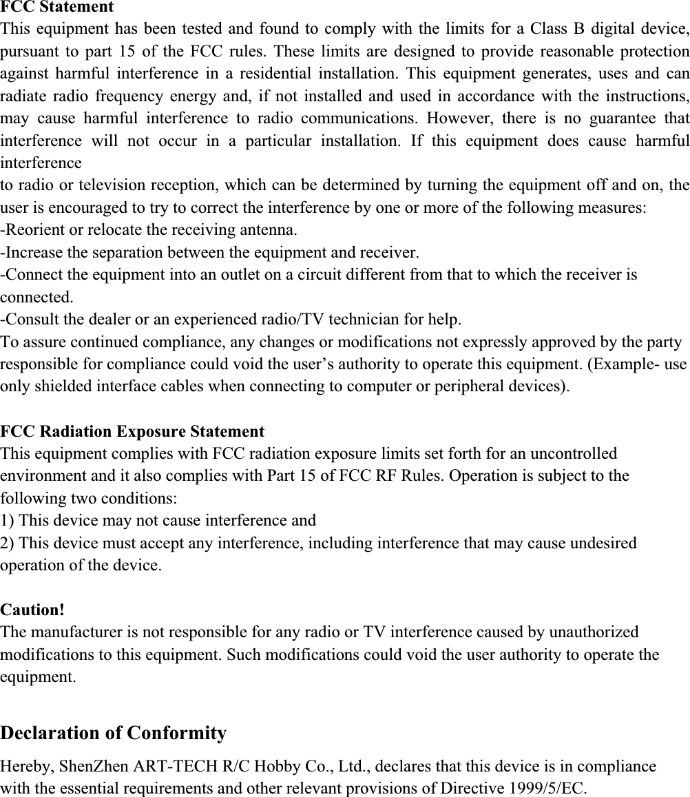 FCC Statement This equipment has been tested and found to comply with the limits for a Class B digital device, pursuant to part 15 of the FCC rules. These limits are designed to provide reasonable protection against harmful interference in a residential installation. This equipment generates, uses and can radiate radio frequency energy and, if not installed and used in accordance with the instructions, may cause harmful interference to radio communications. However, there is no guarantee that interference will not occur in a particular installation. If this equipment does cause harmful interferenceto radio or television reception, which can be determined by turning the equipment off and on, the user is encouraged to try to correct the interference by one or more of the following measures: -Reorient or relocate the receiving antenna. -Increase the separation between the equipment and receiver. -Connect the equipment into an outlet on a circuit different from that to which the receiver is connected.-Consult the dealer or an experienced radio/TV technician for help. To assure continued compliance, any changes or modifications not expressly approved by the party responsible for compliance could void the user&rsquo;s authority to operate this equipment. (Example- use only shielded interface cables when connecting to computer or peripheral devices). FCC Radiation Exposure Statement This equipment complies with FCC radiation exposure limits set forth for an uncontrolled environment and it also complies with Part 15 of FCC RF Rules. Operation is subject to the following two conditions: 1) This device may not cause interference and 2) This device must accept any interference, including interference that may cause undesired operation of the device. Caution!The manufacturer is not responsible for any radio or TV interference caused by unauthorized modifications to this equipment. Such modifications could void the user authority to operate the equipment. Declaration of Conformity Hereby, ShenZhen ART-TECH R/C Hobby Co., Ltd., declares that this device is in compliancewith the essential requirements and other relevant provisions of Directive 1999/5/EC. 