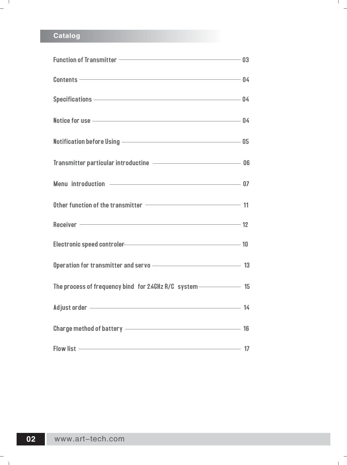 CatalogNotification before Using                                                                                   05Notice for use                                                                                                       04Contents                                                                                                               04Specifications                                                                                                      04Transmitter particular introductine                                                                06Menu introduction                                                                                             07Other function of the transmitter                                                                    11Receiver                                                                                                                12Electronic speed controler                                                                                10Operation for transmitter and servo                                                                13Flow list                                                                                                                 17Function of Transmitter                                                                                     0 3Charge method of battery                                                                                 16www.art-tech.com02The process of frequency bind for 2.4GHz R/C system                            15Adjust order                                                                                                         14