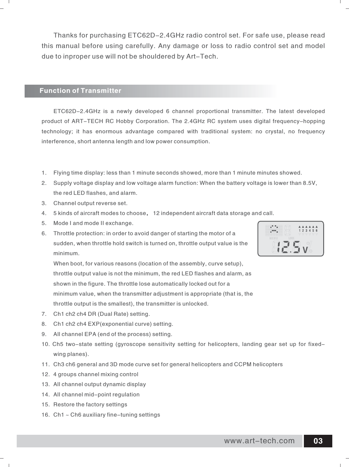 Function of TransmitterETC62D-2.4GHz  is  a  newly  developed  6  channel  proportional  transmitter.  The  latest  developed product of ART-TECH RC Hobby Corporation. The 2.4GHz RC system uses digital frequency-hopping technology;  it  has  enormous  advantage  compared  with  traditional  system:  no  crystal,  no  frequency interference, short antenna length and low power consumption.1.  Flying time display: less than 1 minute seconds showed, more than 1 minute minutes showed. 2.  Supply voltage display and low voltage alarm function: When the battery voltage is lower than 8.5V,              the red LED flashes, and alarm. 3.  Channel output reverse set. 4. 5 kinds of aircraft modes to choose， 12 independent aircraft data storage and call. 5. Mode I and mode II exchange. 6.  Throttle protection: in order to avoid danger of starting the motor of a sudden, when throttle hold switch is turned on, throttle output value is the minimum.  When boot, for various reasons (location of the assembly, curve setup), throttle output value is not the minimum, the red LED flashes and alarm, as shown in the figure. The throttle lose automatically locked out for a minimum value, when the transmitter adjustment is appropriate (that is, the throttle output is the smallest), the transmitter is unlocked. 7. Ch1 ch2 ch4 DR (Dual Rate) setting. 8. Ch1 ch2 ch4 EXP(exponential curve) setting. 9. All channel EPA (end of the process) setting. 10.  Ch5  two-state  setting  (gyroscope  sensitivity  setting  for  helicopters,  landing  gear  set  up  for  fixed-     wing planes). 11.  Ch3 ch6 general and 3D mode curve set for general helicopters and CCPM helicopters 12.  4 groups channel mixing control 13.  All channel output dynamic display 14.  All channel mid-point regulation 15.  Restore the factory settings 16.  Ch1 ~ Ch6 auxiliary fine-tuning settings www.art-tech.com 03Thanks for purchasing ETC62D-2.4GHz radio control set. For safe use, please read this manual before using carefully. Any damage or loss to radio control set and model due to inproper use will not be shouldered by Art-Tech.
