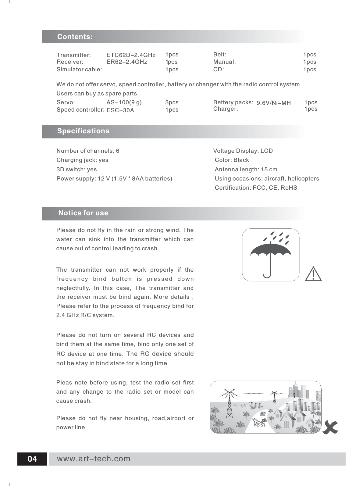 www.art-tech.com04Servo:     AS-100(9 g)                            3pcsSpeed controller: ESC-30A                               1pcsBettery packs: 9.6V/Ni-MH 1pcsCharger:                                                        1pcsSpecifications Number of channels: 6  Charging jack: yes 3D switch: yes Power supply: 12 V (1.5V * 8AA batteries)   We do not offer servo, speed controller, battery or changer with the radio control system .Users can buy as spare parts.Transmitter: ETC62D-2.4GHz                        1pcsReceiver: ER62-2.4GHz                       1p c sSimulator cable: 1pcsBelt: 1pcsManual: 1pcsCD: 1pcsContents:Voltage Display: LCD  Color: Black  Antenna length: 15 cm  Using occasions: aircraft, helicopters  Certification: FCC, CE, RoHS Notice for usePlease do not fly in the rain or strong wind. The water  can  sink  into  the  transmitter  which  can cause out of control,leading to crash.Pleas  note  before  using,  test  the  radio  set  first and  any  change  to  the  radio  set  or  model  can cause crash.Please  do  not  fly  near  housing,  road,airport  or power lineThe  transmitter  can  not  work  properly  if  the frequency  bind  button  is  pressed  down neglectfully.  In  this  case,  The  transmitter  and the  receiver  must  be  bind  again.  More  details  , Please refer to the process of frequency bind for  2.4 GHz R/C system. Please  do  not  turn  on  several  RC  devices  and bind them at the same time, bind only one set of RC  device  at  one  time.  The RC device should not be stay in bind state for a long time.