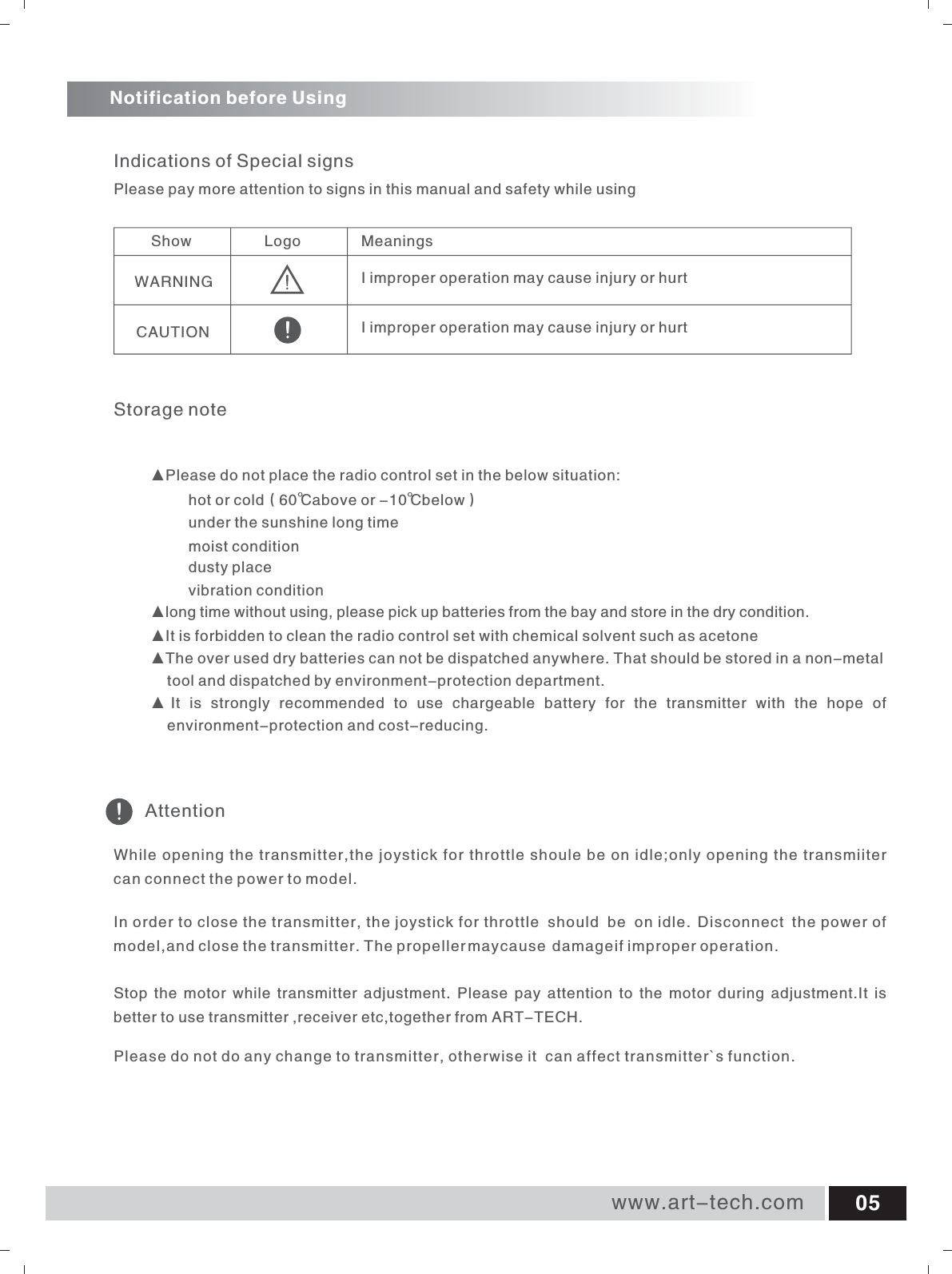 Storage noteShow                 Logo MeaningsWARNING                                 CAUTION                                 Indications of Special signsAttentionNotification before UsingPlease pay more attention to signs in this manual and safety while using▲Please do not place the radio control set in the below situation:hot or cold（60℃above or -10℃below）under the sunshine long timemoist conditiondusty placevibration condition▲long time without using, please pick up batteries from the bay and store in the dry condition.▲It is forbidden to clean the radio control set with chemical solvent such as acetone▲The over used dry batteries can not be dispatched anywhere. That should be stored in a non-metal        tool and dispatched by environment-protection department. ▲ It  is  strongly  recommended  to  use  chargeable  battery  for  the  transmitter  with  the  hope  of     environment-protection and cost-reducing.While opening the transmitter,the joystick for throttle shoule be on idle;only opening the transmiiter can connect the power to model.In order to close the transmitter, the joystick for throttle  should  be o nidle . Disconnect  t h  e power of model,and close the transmitter. The propeller mayc ause d  amageif im  proper operation.Stop  the motor while  transmitter adjustment. Please  pay attention to  the motor during  adjustment.It is better to use transmitter ,receiver etc,together from ART-TECH.Please do not do any change to transmitter, otherwise it  can affect transmitter`s function.I improper operation may cause injury or hurtI improper operation may cause injury or hurtwww.art-tech.com 05