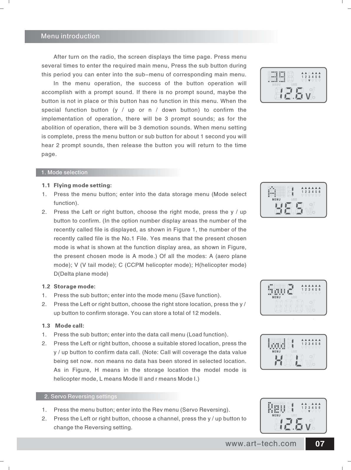 www.art-tech.com 07Menu introductionAfter turn on the radio, the screen displays the time page. Press menu several times to enter the required main menu, Press the sub button during this period you can enter into the sub-menu of corresponding main menu. In  the  menu  operation,  the  success  of  the  button  operation  will accomplish  with  a  prompt  sound.  If  there  is  no  prompt  sound,  maybe  the button is not in place or this button has no function in this menu. When the special  function  button  (y  /  up  or  n  /  down  button)  to  confirm  the implementation  of  operation,  there  will  be  3  prompt  sounds;  as  for  the abolition of operation, there will be 3 demotion sounds. When menu setting is complete, press the menu button or sub button for about 1 second you will hear  2 prompt  sounds, then release  the button  you will return  to  the  time page.1.  Press the menu button; enter into the data storage menu (Mode select function). 2.  Press the Left or  right button,  choose  the  right  mode,  press the y / up button to confirm. (In the option number display areas the number of the recently called file is displayed, as shown in Figure 1, the number of the recently called file is the No.1 File. Yes means that the present chosen mode is what is shown at the function display area, as shown in Figure, the  present  chosen  mode  is  A  mode.)  Of  all the  modes:  A  (aero  plane mode); V (V tail mode); C (CCPM helicopter mode); H(helicopter mode) D(Delta plane mode)1.2 Storage mode: 1.  Press the sub button; enter into the mode menu (Save function). 2.  Press the Left or right button, choose the right store location, press the y / up button to confirm storage. You can store a total of 12 models. 1.3   Mode call:1.  Press the sub button; enter into the data call menu (Load function). 2.  Press the Left or right button, choose a suitable stored location, press the y / up button to confirm data call. (Note: Call will coverage the data value being set now. non means no data has been stored in selected location. As  in  Figure,  H  means  in  the  storage  location  the  model  mode  is helicopter mode, L means Mode II and r means Mode I.) 1.1 Flying mode setting:1. Mode selection2. Servo Reversing settings1.  Press the menu button; enter into the Rev menu (Servo Reversing). 2.  Press the Left or right button, choose a channel, press the y / up button to change the Reversing setting.
