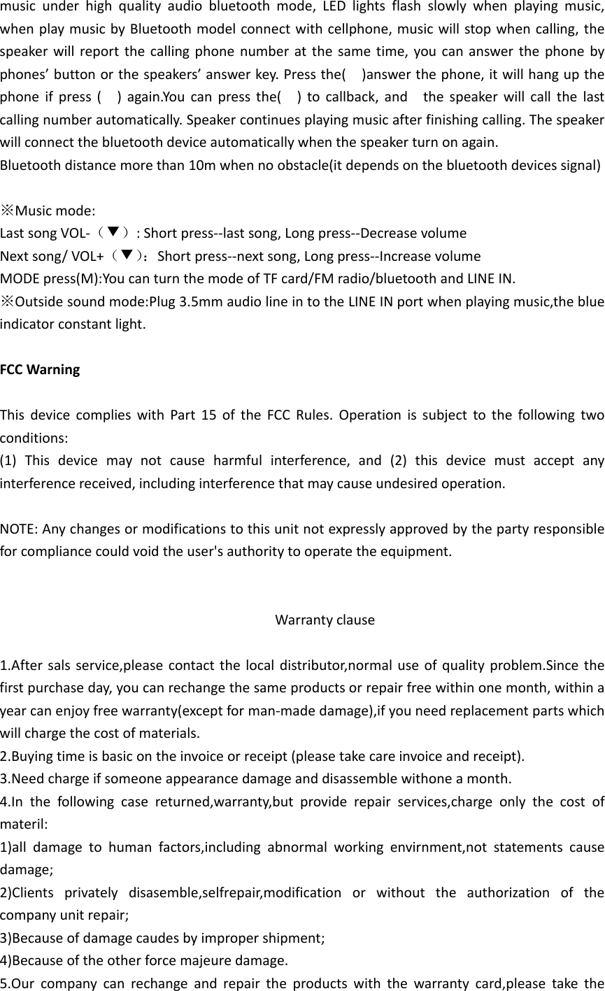 musicunderhighqualityaudiobluetoothmode,LEDlightsflashslowlywhenplayingmusic,whenplaymusicbyBluetoothmodelconnectwithcellphone,musicwillstopwhencalling,thespeakerwillreportthecallingphonenumberatthesametime,youcananswerthephonebyphones’buttonorthespeakers’answerkey.Pressthe()answerthephone,itwillhangupthephoneifpress()again.Youcanpressthe()tocallback,andthespeakerwillcallthelastcallingnumberautomatically.Speakercontinuesplayingmusicafterfinishingcalling.Thespeakerwillconnectthebluetoothdeviceautomaticallywhenthespeakerturnonagain.Bluetoothdistancemorethan10mwhennoobstacle(itdependsonthebluetoothdevicessignal)※Musicmode:LastsongVOL‐（▼）:Shortpress‐‐lastsong,Longpress‐‐DecreasevolumeNextsong/VOL+（▼）：Shortpress‐‐nextsong,Longpress‐‐IncreasevolumeMODEpress(M):YoucanturnthemodeofTFcard/FMradio/bluetoothandLINEIN.※Outsidesoundmode:Plug3.5mmaudiolineintotheLINEINportwhenplayingmusic,theblueindicatorconstantlight.FCCWarningThisdevicecomplieswithPart15oftheFCCRules.Operationissubjecttothefollowingtwoconditions:(1)Thisdevicemaynotcauseharmfulinterference,and(2)thisdevicemustacceptanyinterferencereceived,includinginterferencethatmaycauseundesiredoperation.NOTE:Anychangesormodificationstothisunitnotexpresslyapprovedbythepartyresponsibleforcompliancecouldvoidtheuser&apos;sauthoritytooperatetheequipment.Warrantyclause1.Aftersalsservice,pleasecontactthelocaldistributor,normaluseofqualityproblem.Sincethefirstpurchaseday,youcanrechangethesameproductsorrepairfreewithinonemonth,withinayearcanenjoyfreewarranty(exceptforman‐madedamage),ifyouneedreplacementpartswhichwillchargethecostofmaterials.2.Buyingtimeisbasicontheinvoiceorreceipt(pleasetakecareinvoiceandreceipt).3.Needchargeifsomeoneappearancedamageanddisassemblewithoneamonth.4.Inthefollowingcasereturned,warranty,butproviderepairservices,chargeonlythecostofmateril:1)alldamagetohumanfactors,includingabnormalworkingenvirnment,notstatementscausedamage;2)Clientsprivatelydisasemble,selfrepair,modificationorwithouttheauthorizationofthecompanyunitrepair;3)Becauseofdamagecaudesbyimpropershipment;4)Becauseoftheotherforcemajeuredamage.5.Ourcompanycanrechangeandrepairtheproductswiththewarrantycard,pleasetakethe