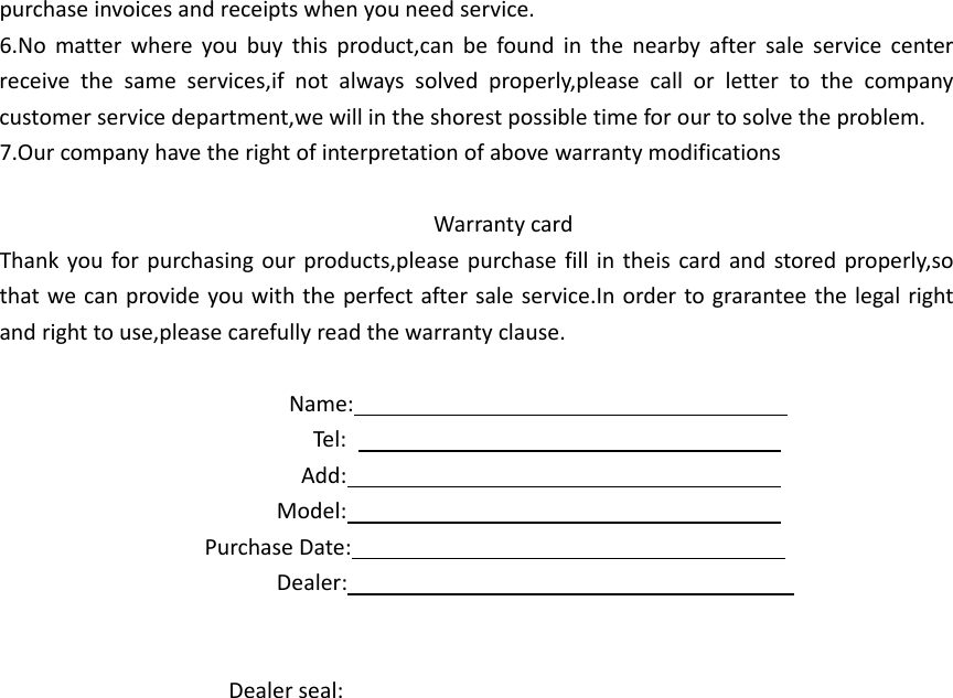 purchaseinvoicesandreceiptswhenyouneedservice.6.Nomatterwhereyoubuythisproduct,canbefoundinthenearbyaftersaleservicecenterreceivethesameservices,ifnotalwayssolvedproperly,pleasecallorlettertothecompanycustomerservicedepartment,wewillintheshorestpossibletimeforourtosolvetheproblem.7.OurcompanyhavetherightofinterpretationofabovewarrantymodificationsWarrantycardThankyouforpurchasingourproducts,pleasepurchasefillintheiscardandstoredproperly,sothatwecanprovideyouwiththeperfectaftersaleservice.Inordertograranteethelegalrightandrighttouse,pleasecarefullyreadthewarrantyclause.Name:Tel:Add:Model:PurchaseDate:Dealer:Dealerseal: