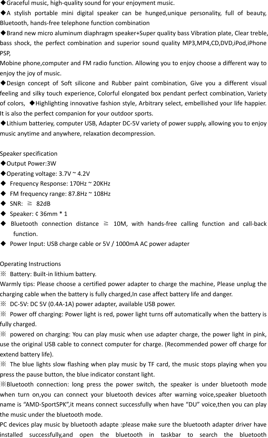 ◆Gracefulmusic,high‐qualitysoundforyourenjoymentmusic.◆Astylishportableminidigitalspeakercanbehunged,uniquepersonality,fullofbeauty,Bluetooth,hands‐freetelephonefunctioncombination◆Brandnewmicroaluminumdiaphragmspeaker+SuperqualitybassVibrationplate,Cleartreble,bassshock,theperfectcombinationandsuperiorsoundqualityMP3,MP4,CD,DVD,iPod,iPhonePSP,Mobinephone,computerandFMradiofunction.Allowingyoutoenjoychooseadifferentwaytoenjoythejoyofmusic.◆DesignconceptofSoftsiliconeandRubberpaintcombination,Giveyouadifferentvisualfeelingandsilkytouchexperience,Colorfulelongatedboxpendantperfectcombination,Varietyofcolors,◆Highlightinginnovativefashionstyle,Arbitraryselect,embellishedyourlifehappier.Itisalsotheperfectcompanionforyouroutdoorsports.◆Lithiumbatteriey,computerUSB,AdapterDC‐5Vvarietyofpowersupply,allowingyoutoenjoymusicanytimeandanywhere,relaxationdecompression.Speakerspecification◆OutputPower:3W◆Operatingvoltage:3.7V~4.2V◆FrequencyResponse:170Hz~20KHz◆FMfrequencyrange:87.8Hz~108Hz◆SNR:≧82dB◆Speaker:¢36mm*1◆Bluetoothconnectiondistance≧10M,withhands‐freecallingfunctionandcall‐backfunction.◆PowerInput:USBchargecableor5V/1000mAACpoweradapterOperatingInstructions※Battery:Built‐inlithiumbattery.Warmlytips:Pleasechooseacertifiedpoweradaptertochargethemachine,Pleaseunplugthechargingcablewhenthebatteryisfullycharged,Incaseaffectbatterylifeanddanger.※DC‐5V:DC5V(0.4A‐1A)poweradapter,availableUSBpower.※Poweroffcharging:Powerlightisred,powerlightturnsoffautomaticallywhenthebatteryisfullycharged.※poweredoncharging:Youcanplaymusicwhenuseadaptercharge,thepowerlightinpink,usetheoriginalUSBcabletoconnectcomputerforcharge.(Recommendedpoweroffchargeforextendbatterylife).※ThebluelightsslowflashingwhenplaymusicbyTFcard,themusicstopsplayingwhenyoupressthepausebutton,theblueindicatorconstantlight.※Bluetoothconnection:longpressthepowerswitch,thespeakerisunderbluetoothmodewhenturnon,youcanconnectyourbluetoothdevicesafterwarningvoice,speakerbluetoothnameis“AMD‐SportSPK”,itmeansconnectsuccessfullywhenhave“DU”voice,thenyoucanplaythemusicunderthebluetoothmode.PCdevicesplaymusicbybluetoothadapte:pleasemakesurethebluetoothadapterdriverhaveinstalledsuccessfully,andopenthebluetoothintaskbartosearchthebluetooth