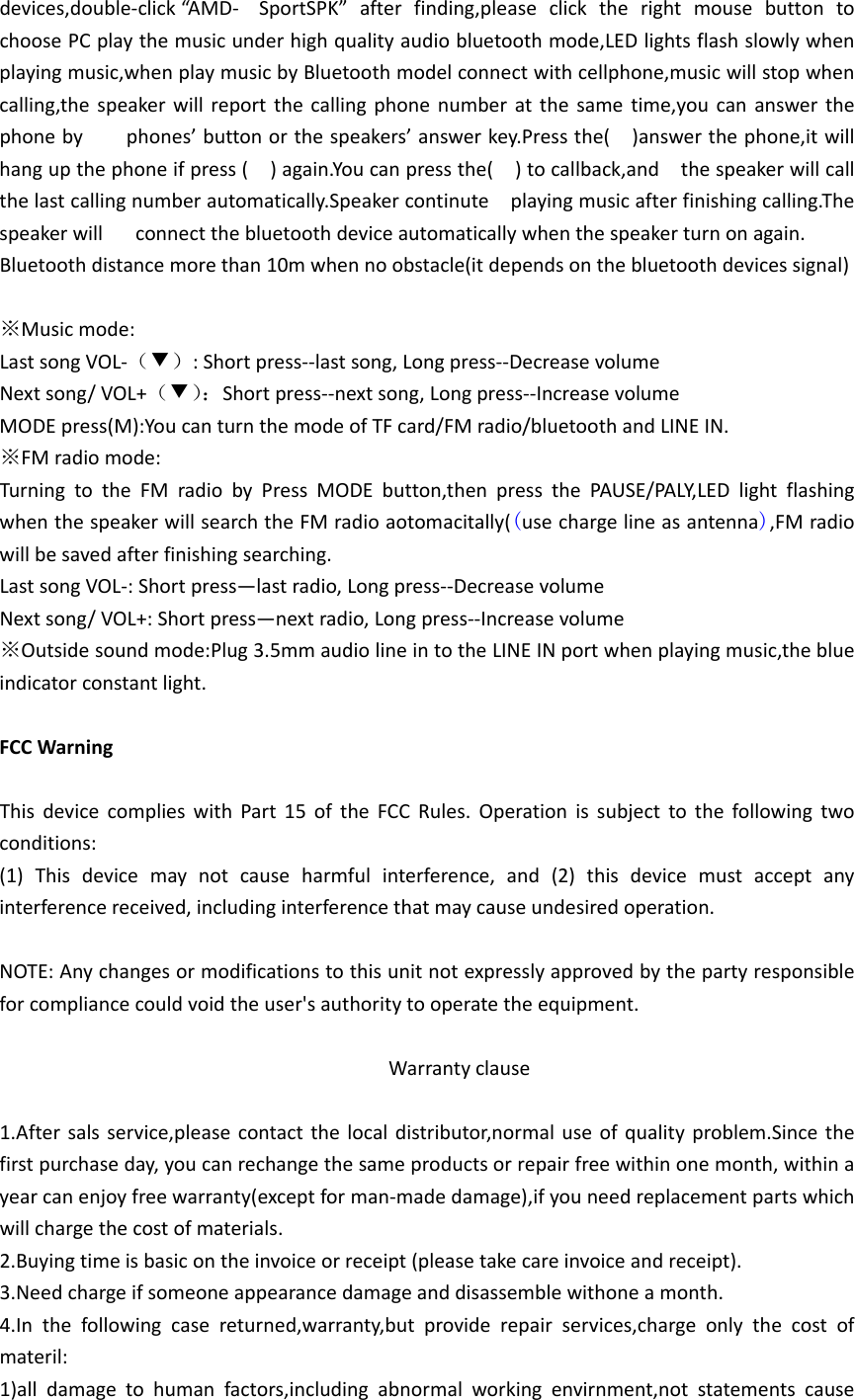 devices,double‐click“AMD‐ SportSPK”afterfinding,pleaseclicktherightmousebuttontochoosePCplaythemusicunderhighqualityaudiobluetoothmode,LEDlightsflashslowlywhenplayingmusic,whenplaymusicbyBluetoothmodelconnectwithcellphone,musicwillstopwhencalling,thespeakerwillreportthecallingphonenumberatthesametime,youcananswerthephonebyphones’buttonorthespeakers’answerkey.Pressthe()answerthephone,itwillhangupthephoneifpress()again.Youcanpressthe()tocallback,andthespeakerwillcallthelastcallingnumberautomatically.Speakercontinuteplayingmusicafterfinishingcalling.Thespeakerwillconnectthebluetoothdeviceautomaticallywhenthespeakerturnonagain.Bluetoothdistancemorethan10mwhennoobstacle(itdependsonthebluetoothdevicessignal)※Musicmode:LastsongVOL‐（▼）:Shortpress‐‐lastsong,Longpress‐‐DecreasevolumeNextsong/VOL+（▼）：Shortpress‐‐nextsong,Longpress‐‐IncreasevolumeMODEpress(M):YoucanturnthemodeofTFcard/FMradio/bluetoothandLINEIN.※FMradiomode:TurningtotheFMradiobyPressMODEbutton,thenpressthePAUSE/PALY,LEDlightflashingwhenthespeakerwillsearchtheFMradioaotomacitally((usechargelineasantenna),FMradiowillbesavedafterfinishingsearching.LastsongVOL‐:Shortpress—lastradio,Longpress‐‐DecreasevolumeNextsong/VOL+:Shortpress—nextradio,Longpress‐‐Increasevolume※Outsidesoundmode:Plug3.5mmaudiolineintotheLINEINportwhenplayingmusic,theblueindicatorconstantlight.FCCWarningThisdevicecomplieswithPart15oftheFCCRules.Operationissubjecttothefollowingtwoconditions:(1)Thisdevicemaynotcauseharmfulinterference,and(2)thisdevicemustacceptanyinterferencereceived,includinginterferencethatmaycauseundesiredoperation.NOTE:Anychangesormodificationstothisunitnotexpresslyapprovedbythepartyresponsibleforcompliancecouldvoidtheuser&apos;sauthoritytooperatetheequipment.Warrantyclause1.Aftersalsservice,pleasecontactthelocaldistributor,normaluseofqualityproblem.Sincethefirstpurchaseday,youcanrechangethesameproductsorrepairfreewithinonemonth,withinayearcanenjoyfreewarranty(exceptforman‐madedamage),ifyouneedreplacementpartswhichwillchargethecostofmaterials.2.Buyingtimeisbasicontheinvoiceorreceipt(pleasetakecareinvoiceandreceipt).3.Needchargeifsomeoneappearancedamageanddisassemblewithoneamonth.4.Inthefollowingcasereturned,warranty,butproviderepairservices,chargeonlythecostofmateril:1)alldamagetohumanfactors,includingabnormalworkingenvirnment,notstatementscause