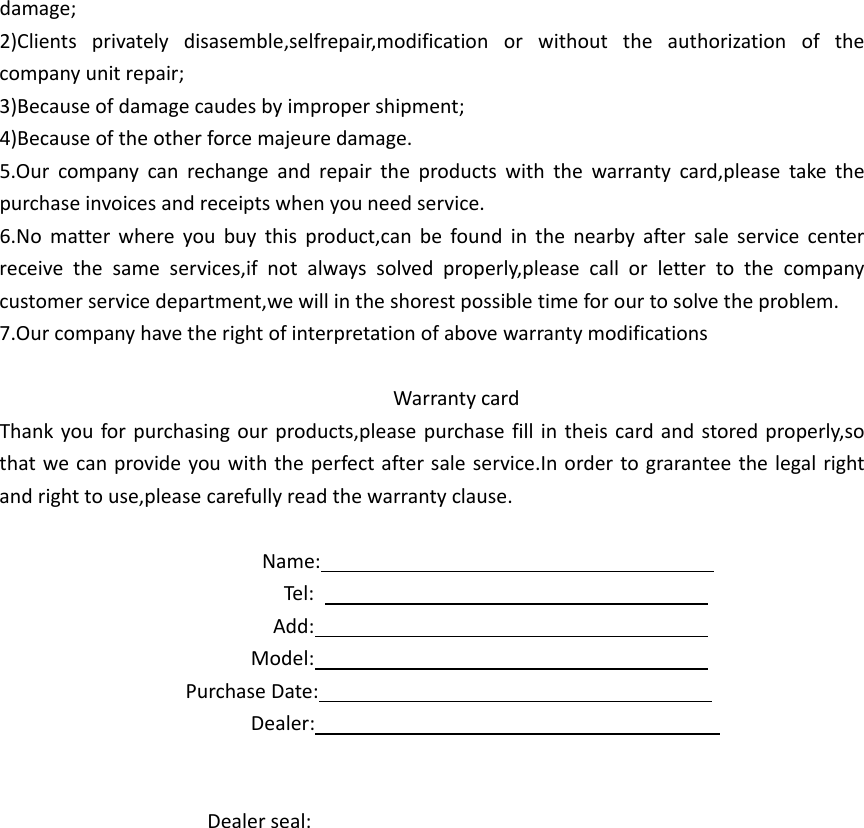 damage;2)Clientsprivatelydisasemble,selfrepair,modificationorwithouttheauthorizationofthecompanyunitrepair;3)Becauseofdamagecaudesbyimpropershipment;4)Becauseoftheotherforcemajeuredamage.5.Ourcompanycanrechangeandrepairtheproductswiththewarrantycard,pleasetakethepurchaseinvoicesandreceiptswhenyouneedservice.6.Nomatterwhereyoubuythisproduct,canbefoundinthenearbyaftersaleservicecenterreceivethesameservices,ifnotalwayssolvedproperly,pleasecallorlettertothecompanycustomerservicedepartment,wewillintheshorestpossibletimeforourtosolvetheproblem.7.OurcompanyhavetherightofinterpretationofabovewarrantymodificationsWarrantycardThankyouforpurchasingourproducts,pleasepurchasefillintheiscardandstoredproperly,sothatwecanprovideyouwiththeperfectaftersaleservice.Inordertograranteethelegalrightandrighttouse,pleasecarefullyreadthewarrantyclause.Name:Tel:Add:Model:PurchaseDate:Dealer:Dealerseal: