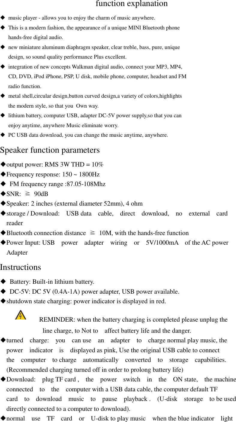   function explanation ◆  music player - allows you to enjoy the charm of music anywhere. ◆  This is a modern fashion, the appearance of a unique MINI Bluetooth phone    hands-free digital audio. ◆  new miniature aluminum diaphragm speaker, clear treble, bass, pure, unique    design, so sound quality performance Plus excellent. ◆  integration of new concepts Walkman digital audio, connect your MP3, MP4,      CD, DVD, iPod iPhone, PSP, U disk, mobile phone, computer, headset and FM    radio function. ◆  metal shell,circular design,button curved design,a variety of colors,highlights    the modern style, so that you  Own way. ◆  lithium battery, computer USB, adapter DC-5V power supply,so that you can    enjoy anytime, anywhere Music eliminate worry. ◆  PC USB data download, you can change the music anytime, anywhere. Speaker function parameters ◆output power: RMS 3W THD = 10%   ◆Frequency response: 150 ~ 1800Hz   ◆  FM frequency range :87.05-108Mhz   ◆SNR:  ≧  90dB   ◆Speaker: 2 inches (external diameter 52mm), 4 ohm   ◆storage / Download:    USB data    cable,    direct    download,    no    external    card   reader   ◆Bluetooth connection distance  ≧  10M, with the hands-free function   ◆Power Input: USB    power    adapter    wiring    or    5V/1000mA    of the AC power   Adapter Instructions ◆  Battery: Built-in lithium battery. ◆ DC-5V: DC 5V (0.4A-1A) power adapter, USB power available. ◆shutdown state charging: power indicator is displayed in red.  REMINDER: when the battery charging is completed please unplug the                           line charge, to Not to    affect battery life and the danger. ◆turned    charge:    you    can use    an    adapter    to    charge normal play music, the   power    indicator    is    displayed as pink, Use the original USB cable to connect   the    computer    to charge    automatically    converted    to    storage    capabilities.   (Recommended charging turned off in order to prolong battery life) ◆Download:    plug TF card ,    the    power    switch    in    the    ON state,    the machine   connected    to    the    computer with a USB data cable, the computer default TF   card    to    download    music    to    pause    playback .    (U-disk    storage    to be used   directly connected to a computer to download). ◆normal    use    TF    card    or    U-disk to play music    when the blue indicator    light 