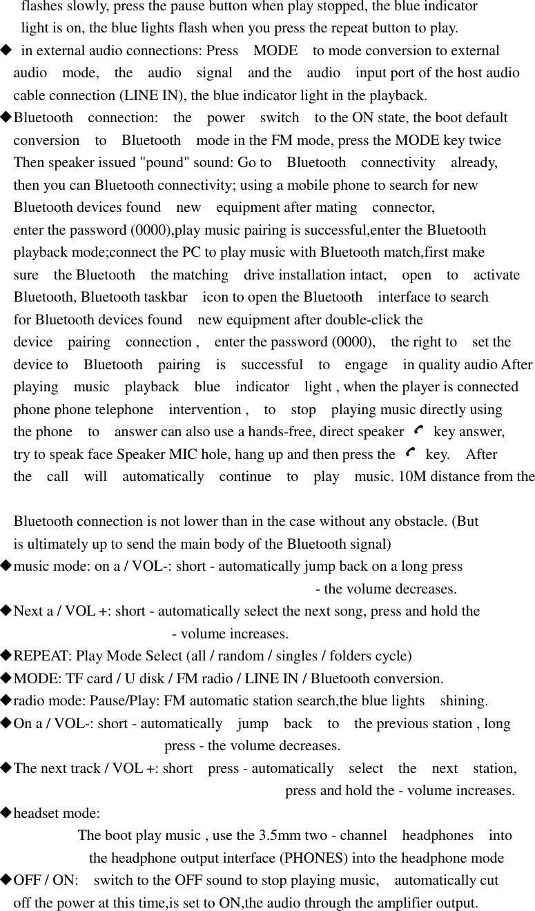    flashes slowly, press the pause button when play stopped, the blue indicator    light is on, the blue lights flash when you press the repeat button to play. ◆  in external audio connections: Press    MODE    to mode conversion to external   audio    mode,    the    audio    signal    and the    audio    input port of the host audio   cable connection (LINE IN), the blue indicator light in the playback. ◆Bluetooth    connection:    the    power    switch    to the ON state, the boot default   conversion    to    Bluetooth    mode in the FM mode, press the MODE key twice   Then speaker issued &quot;pound&quot; sound: Go to    Bluetooth    connectivity    already,   then you can Bluetooth connectivity; using a mobile phone to search for new   Bluetooth devices found    new    equipment after mating    connector,     enter the password (0000),play music pairing is successful,enter the Bluetooth   playback mode;connect the PC to play music with Bluetooth match,first make   sure    the Bluetooth    the matching    drive installation intact,    open    to    activate   Bluetooth, Bluetooth taskbar    icon to open the Bluetooth    interface to search   for Bluetooth devices found    new equipment after double-click the   device    pairing    connection ,    enter the password (0000),    the right to    set the   device to    Bluetooth    pairing    is    successful    to    engage    in quality audio After   playing    music    playback    blue    indicator    light , when the player is connected   phone phone telephone    intervention ,    to    stop    playing music directly using   the phone    to    answer can also use a hands-free, direct speaker    key answer,   try to speak face Speaker MIC hole, hang up and then press the    key.    After   the    call    will    automatically    continue    to    play    music. 10M distance from the    Bluetooth connection is not lower than in the case without any obstacle. (But   is ultimately up to send the main body of the Bluetooth signal) ◆music mode: on a / VOL-: short - automatically jump back on a long press                                                                                     - the volume decreases. ◆Next a / VOL +: short - automatically select the next song, press and hold the                                               - volume increases. ◆REPEAT: Play Mode Select (all / random / singles / folders cycle) ◆MODE: TF card / U disk / FM radio / LINE IN / Bluetooth conversion. ◆radio mode: Pause/Play: FM automatic station search,the blue lights    shining. ◆On a / VOL-: short - automatically    jump    back    to    the previous station , long                                             press - the volume decreases. ◆The next track / VOL +: short    press - automatically    select    the    next    station,                                                                               press and hold the - volume increases. ◆headset mode:                      The boot play music , use the 3.5mm two - channel    headphones    into                         the headphone output interface (PHONES) into the headphone mode ◆OFF / ON:    switch to the OFF sound to stop playing music,    automatically cut   off the power at this time,is set to ON,the audio through the amplifier output.    