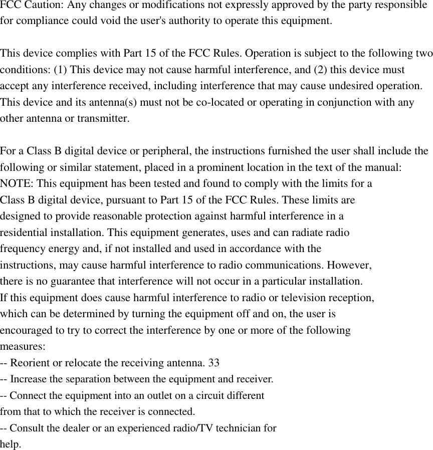 FCC Caution: Any changes or modifications not expressly approved by the party responsible for compliance could void the user&apos;s authority to operate this equipment.  This device complies with Part 15 of the FCC Rules. Operation is subject to the following two conditions: (1) This device may not cause harmful interference, and (2) this device must accept any interference received, including interference that may cause undesired operation. This device and its antenna(s) must not be co-located or operating in conjunction with any other antenna or transmitter.  For a Class B digital device or peripheral, the instructions furnished the user shall include the following or similar statement, placed in a prominent location in the text of the manual:   NOTE: This equipment has been tested and found to comply with the limits for a   Class B digital device, pursuant to Part 15 of the FCC Rules. These limits are   designed to provide reasonable protection against harmful interference in a   residential installation. This equipment generates, uses and can radiate radio   frequency energy and, if not installed and used in accordance with the   instructions, may cause harmful interference to radio communications. However,   there is no guarantee that interference will not occur in a particular installation.   If this equipment does cause harmful interference to radio or television reception,   which can be determined by turning the equipment off and on, the user is   encouraged to try to correct the interference by one or more of the following   measures:   -- Reorient or relocate the receiving antenna. 33   -- Increase the separation between the equipment and receiver.   -- Connect the equipment into an outlet on a circuit different   from that to which the receiver is connected.   -- Consult the dealer or an experienced radio/TV technician for   help.  