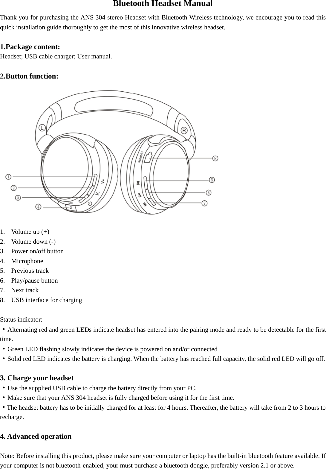 Bluetooth Headset Manual Thank you for purchasing the ANS 304 stereo Headset with Bluetooth Wireless technology, we encourage you to read this quick installation guide thoroughly to get the most of this innovative wireless headset.                                    1.Package content: Headset; USB cable charger; User manual.  2.Button function:  1. Volume up (+) 2. Volume down (-) 3. Power on/off button 4. Microphone 5. Previous track 6. Play/pause button 7. Next track 8. USB interface for charging  Status indicator: ·Alternating red and green LEDs indicate headset has entered into the pairing mode and ready to be detectable for the first time.  ·Green LED flashing slowly indicates the device is powered on and/or connected ·Solid red LED indicates the battery is charging. When the battery has reached full capacity, the solid red LED will go off.    3. Charge your headset ·Use the supplied USB cable to charge the battery directly from your PC. ·Make sure that your ANS 304 headset is fully charged before using it for the first time. ·The headset battery has to be initially charged for at least for 4 hours. Thereafter, the battery will take from 2 to 3 hours to recharge.  4. Advanced operation  Note: Before installing this product, please make sure your computer or laptop has the built-in bluetooth feature available. If your computer is not bluetooth-enabled, your must purchase a bluetooth dongle, preferably version 2.1 or above. 